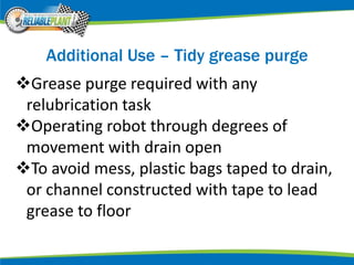 Additional Use – Tidy grease purge
Grease purge required with any
relubrication task
Operating robot through degrees of
movement with drain open
To avoid mess, plastic bags taped to drain,
or channel constructed with tape to lead
grease to floor
 