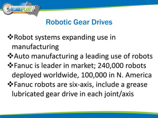 Robotic Gear Drives
Robot systems expanding use in
manufacturing
Auto manufacturing a leading use of robots
Fanuc is leader in market; 240,000 robots
deployed worldwide, 100,000 in N. America
Fanuc robots are six-axis, include a grease
lubricated gear drive in each joint/axis
 