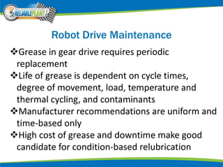 Robot Drive Maintenance
Grease in gear drive requires periodic
replacement
Life of grease is dependent on cycle times,
degree of movement, load, temperature and
thermal cycling, and contaminants
Manufacturer recommendations are uniform and
time-based only
High cost of grease and downtime make good
candidate for condition-based relubrication
 