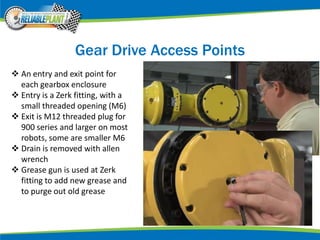 Gear Drive Access Points
 An entry and exit point for
each gearbox enclosure
 Entry is a Zerk fitting, with a
small threaded opening (M6)
 Exit is M12 threaded plug for
900 series and larger on most
robots, some are smaller M6
 Drain is removed with allen
wrench
 Grease gun is used at Zerk
fitting to add new grease and
to purge out old grease
 