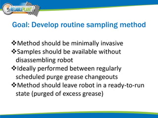 Goal: Develop routine sampling method
Method should be minimally invasive
Samples should be available without
disassembling robot
Ideally performed between regularly
scheduled purge grease changeouts
Method should leave robot in a ready-to-run
state (purged of excess grease)
 