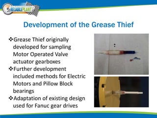 Development of the Grease Thief
Grease Thief originally
developed for sampling
Motor Operated Valve
actuator gearboxes
Further development
included methods for Electric
Motors and Pillow Block
bearings
Adaptation of existing design
used for Fanuc gear drives
 