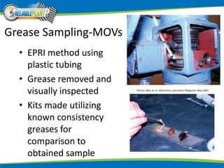 Grease Sampling-MOVs
• EPRI method using
plastic tubing
• Grease removed and
visually inspected
• Kits made utilizing
known consistency
greases for
comparison to
obtained sample
Photos: Bolt, et. al. Machinery Lubrication Magazine. May 2003
 