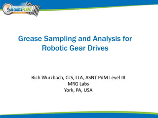 Grease Sampling and Analysis for
Robotic Gear Drives
Rich Wurzbach, CLS, LLA, ASNT PdM Level III
MRG Labs
York, PA, USA
 