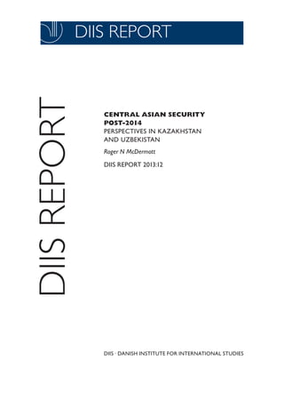 DIIS REPORT 2011:03

DIIS REPORT

DIIS REPORT

CENTRAL ASIAN SECURITY
POST-2014
PERSPECTIVES IN KAZAKHSTAN
AND UZBEKISTAN
Roger N McDermott
DIIS REPORT 2013:12

DIIS . DANISH INSTITUTE FOR INTERNATIONAL STUDIES
1

 