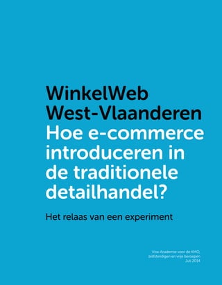 WinkelWeb West-Vlaanderen
1
WinkelWeb
West-Vlaanderen
Hoe e-commerce
introduceren in
de traditionele
detailhandel?
Het relaas van een experiment
Vzw Academie voor de KMO,
zelfstandigen en vrije beroepen
Juli 2014
 