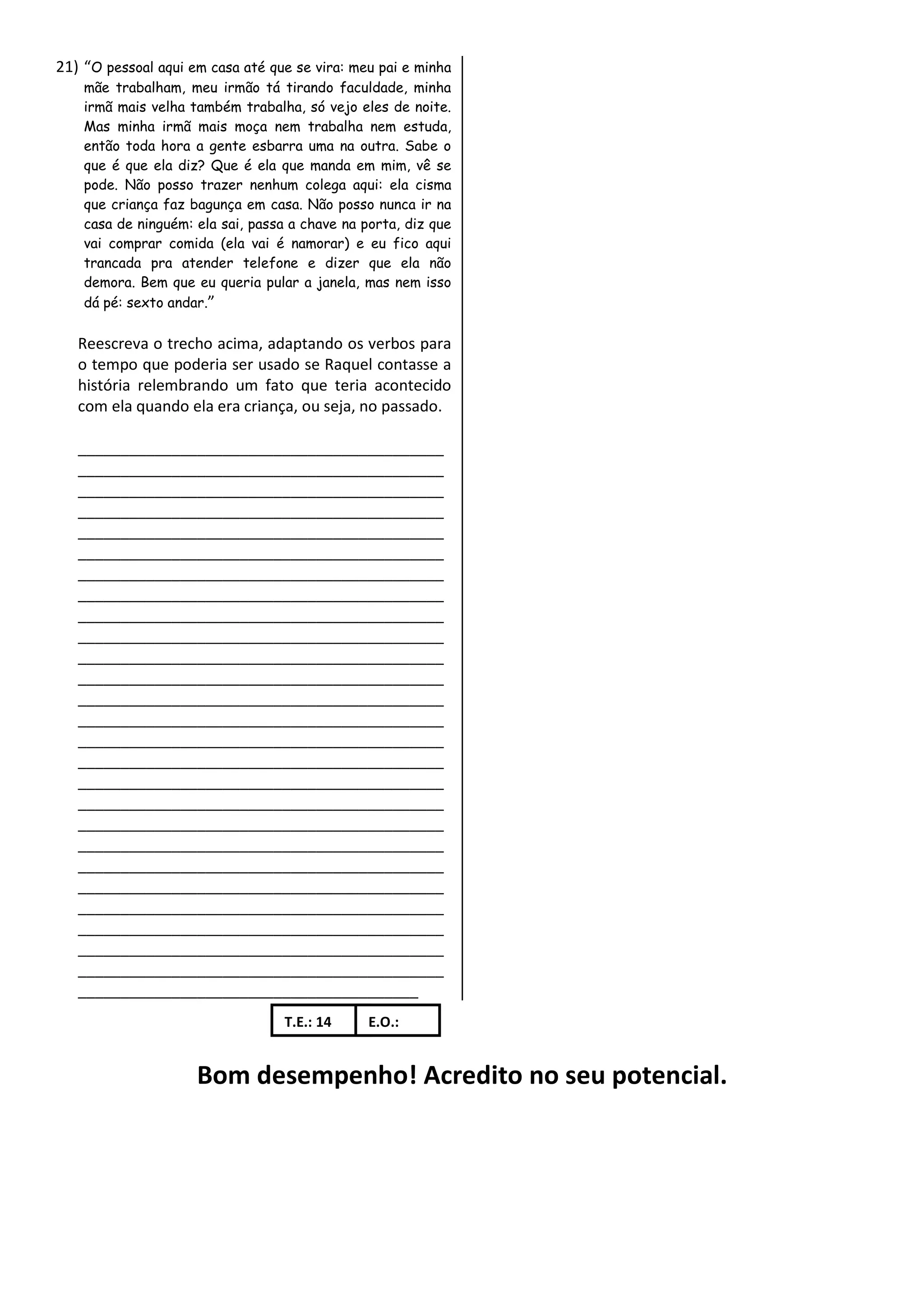 21) “O pessoal aqui em casa até que se vira: meu pai e minha
    mãe trabalham, meu irmão tá tirando faculdade, minha
    irmã mais velha também trabalha, só vejo eles de noite.
    Mas minha irmã mais moça nem trabalha nem estuda,
    então toda hora a gente esbarra uma na outra. Sabe o
    que é que ela diz? Que é ela que manda em mim, vê se
    pode. Não posso trazer nenhum colega aqui: ela cisma
    que criança faz bagunça em casa. Não posso nunca ir na
    casa de ninguém: ela sai, passa a chave na porta, diz que
    vai comprar comida (ela vai é namorar) e eu fico aqui
    trancada pra atender telefone e dizer que ela não
    demora. Bem que eu queria pular a janela, mas nem isso
    dá pé: sexto andar.”

   Reescreva o trecho acima, adaptando os verbos para
   o tempo que poderia ser usado se Raquel contasse a
   história relembrando um fato que teria acontecido
   com ela quando ela era criança, ou seja, no passado.

   ___________________________________________
   ___________________________________________
   ___________________________________________
   ___________________________________________
   ___________________________________________
   ___________________________________________
   ___________________________________________
   ___________________________________________
   ___________________________________________
   ___________________________________________
   ___________________________________________
   ___________________________________________
   ___________________________________________
   ___________________________________________
   ___________________________________________
   ___________________________________________
   ___________________________________________
   ___________________________________________
   ___________________________________________
   ___________________________________________
   ___________________________________________
   ___________________________________________
   ___________________________________________
   ___________________________________________
   ___________________________________________
   ___________________________________________
   ________________________________________
                                   T.E.: 14     E.O.:


                     Bom desempenho! Acredito no seu potencial.
 
