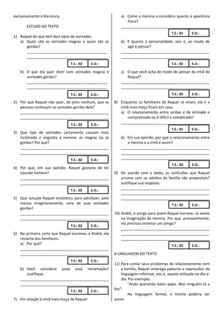 exclusivamente à literatura.                                a) Como a menina a considera quanto à aparência
                                                               física?
       ESTUDO DO TEXTO                                      ___________________________________________
                                                                                          T.E.: 02     E.O.:
1) Raquel diz que tem dois tipos de vontades.
   a) Quais são as vontades magras e quais são as           b) E quanto à personalidade, isto é, ao modo de
      gordas?                                                  agir e pensar?
      _______________________________________               ___________________________________________
      _______________________________________               ___________________________________________
                               T.E.: 02     E.O.:                                         T.E.: 02     E.O.:

    b) O que ela quer dizer com vontades magras e           c) O que você acha do modo de pensar da irmã de
       vontades gordas?                                        Raquel?
       _______________________________________              ___________________________________________
       _______________________________________              ___________________________________________
                               T.E.: 02     E.O.:                                         T.E.: 02     E.O.:

2) Por que Raquel não quer, de jeito nenhum, que as     8) Enquanto os familiares de Raquel se viram, ela e a
   pessoas conheçam as vontades gordas dela?               irmã mais moça ficam em casa.
   ___________________________________________             a) O relacionamento entre ambas é de amizade e
   ___________________________________________                 compreensão ou é difícil e complicado?
                                                           ___________________________________________
                               T.E.: 02     E.O.:
                                                                                          T.E.: 02     E.O.:
3) Que tipo de vontades certamente causam mais
   incômodo e angústia à menina: as magras ou as            b) Em sua opinião, por que o relacionamento entre
   gordas? Por quê?                                            a menina e a irmã é assim?
   ___________________________________________              ___________________________________________
   ___________________________________________              ___________________________________________
                               T.E.: 02     E.O.:
                                                            ___________________________________________
                                                                                          T.E.: 02     E.O.:
4) Por que, em sua opinião, Raquel gostaria de ter
   nascido homem?                                       9) De acordo com o texto, as confusões que Raquel
   ___________________________________________             arruma com os adultos da família são propositais?
   ___________________________________________             Justifique sua resposta.
                                                           ___________________________________________
                               T.E.: 02     E.O.:
                                                           ___________________________________________
5) Que solução Raquel encontrou para satisfazer, pelo      ___________________________________________
   menos imaginariamente, uma de suas vontades                                            T.E.: 02     E.O.:
   gordas?
   ___________________________________________          10) André, o amigo para quem Raquel escreve, só existe
   ___________________________________________              na imaginação da menina. Por que, provavelmente,
                                                            ela precisou inventar um amigo?
                               T.E.: 02     E.O.:
                                                            ___________________________________________
6) Na primeira carta que Raquel escreveu a André, ela       ___________________________________________
   reclama dos familiares.                                  ___________________________________________
   a) Por quê?                                                                            T.E.: 02     E.O.:
   ___________________________________________
   ___________________________________________          A LINGUAGEM DO TEXTO
                               T.E.: 02     E.O.:
                                                        11) Para contar seus problemas de relacionamento com
    b) Você considera justa essa reclamação?                a família, Raquel emprega palavras e expressões da
       Justifique.                                          linguagem informal, isto é, aquela utilizada no dia-a-
    ___________________________________________             dia. Por exemplo:
    ___________________________________________                 "Ando querendo bater papo. Mas ninguém tá a
                               T.E.: 02     E.O.:       fim".
                                                                Na linguagem formal, o trecho poderia ser
7) Em relação à irmã mais moça de Raquel:               assim:
 