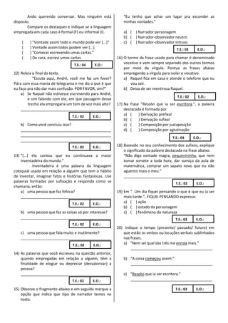 Ando querendo conversar. Mas ninguém está             “Eu tenho que achar um lugar pra esconder as
disposto.                                                     minhas vontades.”
        Compare os destaques e indique se a linguagem
empregada em cada caso é formal (F) ou informal (I).          a) ( ) Narrador personagem
                                                              b) ( ) Narrador-observador neutro
    (    ) "Vontade assim todo o mundo pode ver [...]"        c) ( ) Narrador-observador intruso
    (    ) Vontade assim todos podem ver [...]                                              T.E.: 03      E.O.:
    (    ) "Comecei escrevendo umas cartas."
    (    ) De cara, escrevi umas cartas.                   16) O termo da frase usado para chamar é denominado
                                  T.E.: 04    E.O.:
                                                               vocativo e vem sempre separado dos outros termos
                                                               por meio da vírgula. Pontue as frases abaixo
12) Releia o final do texto.                                   empregando a vírgula para isolar o vocativo.
           "Escuta aqui, André, você me faz um favor?          a) Raquel fica em casa e atende o telefone que eu
Pára com essa mania de telegrama e me diz o que é que              vou sair.
eu faço pra não dar mais confusão. POR FAVOR, sim?"            b) Deixa de ser mentirosa Raquel.
    a) Se Raquel não estivesse escrevendo para André,
                                                                                             T.E.: 02      E.O.:
        e sim falando com ele, em que passagem desse
        trecho ela empregaria um tom de voz mais alto?     17) Na frase “Resolvi que ia ser escritora.”, a palavra
    ___________________________________________                destacada é formada por
                                 T.E.: 02    E.O.:
                                                               a) (    ) Derivação prefixal
                                                               b) (    ) Derivação sufixal
   b) Como você concluiu isso?                                 c) (    ) Composição por justaposição
   ___________________________________________                 d) (    ) Composição por aglutinação
   ___________________________________________
                                                                                          T.E.: 04      E.O.:
   ___________________________________________
                                 T.E.: 02    E.O.:         18) Baseado no seu conhecimento dos sufixos, explique
                                                               o significado da palavra destacada na frase abaixo.
13) "[...] ela contou que eu continuava a maior                “Não digo vontade magra, pequenininha, que nem
    inventadeira do mundo."                                    tomar sorvete a toda hora, dar sumiço da aula de
           Inventadeira é uma palavra da linguagem             matemática, comprar um sapato novo que eu não
coloquial usada em relação a alguém que tem o hábito           aguento mais o meu.”
de inventar, imaginar fatos e histórias fantasiosas. Use       ___________________________________________
palavras formadas por sufixação e responda como se                                          T.E.: 02      E.O.:
chamaria, então:
    a) uma pessoa que faz fofoca?                          19) Em “ Um dia fiquei pensando o que é que eu ia ser
    ___________________________________________                mais tarde.”, FIQUEI PENSANDO expressa:
                                 T.E.: 02    E.O.:             a) ( ) ação
                                                               b) ( ) estado da personagem
   b) uma pessoa que faz as coisas só por interesse?           c) ( ) fenômeno da natureza
   ___________________________________________                                              T.E.: 03     E.O.:
                                 T.E.: 02    E.O.:
                                                           20) Indique o tempo (presente/ passado/ futuro) em
   c) uma pessoa que fala muito e inutilmente?                 que estão os verbos ou locuções verbais sublinhados
   ___________________________________________                 nas frases.
                                 T.E.: 02    E.O.:
                                                               a) “Nem sei qual das três me enrola mais.”
                                                                   _______________________________________
14) As palavras que você escreveu na questão anterior,
    quando empregadas em relação a alguém, têm a              b) “A coisa começou assim:”
    finalidade de elogiar ou depreciar (desvalorizar) a          _______________________________________
    pessoa?
    ___________________________________________               c) “Resolvi que ia ser escritora.”
                                 T.E.: 02    E.O.:               _______________________________________

15) Observe o fragmento abaixo e em seguida marque a                                        T.E.: 03     E.O.:
    opção que indica que tipo de narrador temos no
    texto.
 