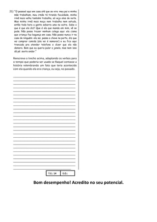 21) “O pessoal aqui em casa até que se vira: meu pai e minha
    mãe trabalham, meu irmão tá tirando faculdade, minha
    irmã mais velha também trabalha, só vejo eles de noite.
    Mas minha irmã mais moça nem trabalha nem estuda,
    então toda hora a gente esbarra uma na outra. Sabe o
    que é que ela diz? Que é ela que manda em mim, vê se
    pode. Não posso trazer nenhum colega aqui: ela cisma
    que criança faz bagunça em casa. Não posso nunca ir na
    casa de ninguém: ela sai, passa a chave na porta, diz que
    vai comprar comida (ela vai é namorar) e eu fico aqui
    trancada pra atender telefone e dizer que ela não
    demora. Bem que eu queria pular a janela, mas nem isso
    dá pé: sexto andar.”

   Reescreva o trecho acima, adaptando os verbos para
   o tempo que poderia ser usado se Raquel contasse a
   história relembrando um fato que teria acontecido
   com ela quando ela era criança, ou seja, no passado.

   ___________________________________________
   ___________________________________________
   ___________________________________________
   ___________________________________________
   ___________________________________________
   ___________________________________________
   ___________________________________________
   ___________________________________________
   ___________________________________________
   ___________________________________________
   ___________________________________________
   ___________________________________________
   ___________________________________________
   ___________________________________________
   ___________________________________________
   ___________________________________________
   ___________________________________________
   ___________________________________________
   ___________________________________________
   ___________________________________________
   ___________________________________________
   ___________________________________________
   ___________________________________________
   ___________________________________________
   ___________________________________________
   ___________________________________________
   ________________________________________
                                   T.E.: 14     E.O.:


                     Bom desempenho! Acredito no seu potencial.
 