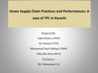 Green Supply Chain Practices and Performances: A

case of TPL in Karachi

Prepared By:
Adeel Hafeez (5083)

Ali Ahmed (5159)
Muhammad Saad Siddiqui (5084)
Talha Bin Irfan (4618)

Facilitator:
Mr. Muhammad Ali

 