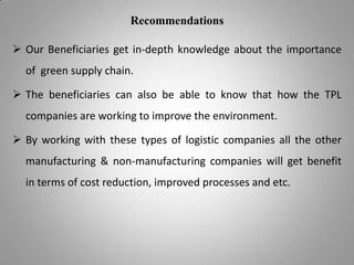 Recommendations
 Our Beneficiaries get in-depth knowledge about the importance
of green supply chain.

 The beneficiaries can also be able to know that how the TPL
companies are working to improve the environment.
 By working with these types of logistic companies all the other
manufacturing & non-manufacturing companies will get benefit
in terms of cost reduction, improved processes and etc.

 