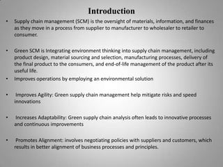 Introduction
•

Supply chain management (SCM) is the oversight of materials, information, and finances
as they move in a process from supplier to manufacturer to wholesaler to retailer to
consumer.

•

Green SCM is Integrating environment thinking into supply chain management, including
product design, material sourcing and selection, manufacturing processes, delivery of
the final product to the consumers, and end-of-life management of the product after its
useful life.
Improves operations by employing an environmental solution

•

•

Improves Agility: Green supply chain management help mitigate risks and speed
innovations

•

Increases Adaptability: Green supply chain analysis often leads to innovative processes
and continuous improvements

•

Promotes Alignment: involves negotiating policies with suppliers and customers, which
results in better alignment of business processes and principles.

 