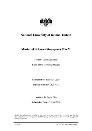 National University of Ireland, Dublin



            Master of Science (Singapore) MSc21


                               Module: Learning Journal

                           Essay Title: Marketing Myopia




                            Submitted by: Pei Shan, Leow

                             Student Number: 08297835




                               Lecturer: Dr Emily Chua

                           Submission Date: 19 April 2010



 ____________________________________________________________________
I declare that all materials included in this report is the end result of my own work and that due
acknowledgement have been given in the bibliography and references to ALL sources be they printed,
electronic or personal.


Leow Pei Shan                                                   19th April 2010 – MSc21-MKTGMM/RPLJ
 
