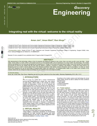 Discovery Engineering, Volume 2, Number 5, August 2013

Discovery Engineering • PERSPECTIVES • ELECTRONICS & COMMUNICATION

discovery

Engineering

ISSN 2320 – 6675

EISSN 2320 – 6853

PERSPECTIVES • ELECTRONICS & COMMUNICATION

Integrating real with the virtual: welcome to the virtual reality
Aman Jain1, Aman Wahi2, Ravi Ahuja3☼
th

1. Student (B.Tech 5 sem), Electronics and Communication Engineering Dronacharya College of Engineering, Gurgaon-123506, India
th
2. Student (B.Tech 5 sem), Electronics and Communication Engineering Dronacharya College of Engineering, Gurgaon-123506, India
th
3. Student (B.Tech 5 sem), Electronics and Computer Engineering Dronacharya College of Engineering, Gurgaon-123506, India
☼

th

Corresponding author: Student (B.Tech 5 sem), Electronics and Computer Engineering Dronacharya College of Engineering, Gurgaon-123506, India,
Email: raviahuja1994@gmail.com Mobile No: (+91)9868003270
Received 19 June; accepted 24 July; published online 01 August; printed 16 August 2013

ABSTRACT
With advancement of the technology, sitting in front of computer and playing 2D games is now a bore. Here, we come up with a very new idea – virtual
reality. Virtual reality is a world, which is not present around us in the physical state, yet we experience it by using modern day technology. The modern
science has allowed us to not only play the games but to experience it. Though it is not real we are still trying to make it very much similar to the real world
environment so that we can interact with the real world by seeing it, hearing it, touching it, smelling it and feeling it. Though the virtual world is so
fantasizing and fun to watch it should satisfy three of the following conditions: total realism, physical interaction and no boundaries. To make our virtual
world more interactive we use the technology of programmable matter and claytronics. The programmable matter is the matter which consists of tiny
modular robots that can change its shape accordingly and can transform from one shape to another.
To Cite this Article:
Aman Jain, Aman Wahi, Ravi Ahuja. Integrating real with the virtual: welcome to the virtual reality. Discovery Engineering, 2013, 2(5), 10-12

of us live in a world with a unique 3-Dimensional
structure still having difference in shape, size, color, texture
at every corner. Virtual reality is the concept of modern
science and technology in which we try to replicate and
create a world which is very much similar to the real world in
addition that it is lot more interesting and we can alter all the
happenings in that world with a single click. All of us are
familiar with the video games that we often used to play in
front our TV or computer screen. But the twist is that in the
concept of virtual reality we not only play those games we
actually live it! All the five senses of the human i.e. vision,
hearing, interaction, smell and lastly feel are to be implied in
a virtual realistic system. This technology was started by a
3D screen and some speakers which later get advanced to
head mounted glasses and the virtual sphere. This
technology very much relates to the most fascinating
ingredient of Star Trek series i.e. Holodeck. A holodeck is a
virtual realistic system which consists of several machines
that are working together to give a realistic experience to the
user as the real world does.

2. VIRTUAL REALITY
The concept of virtual reality can be best described as:
“Virtual Reality is electronics simulations of environments
experienced via head mounted eye glasses and wired
clothing enabling the end user to interact in realistic threedimensional situations” (Jonathan Steuer, 1993).
Aman Jain et al.
Integrating real with the virtual: welcome to the virtual reality,
Discovery Engineering, 2013, 2(5), 10-12,
www.discovery.org.in/de.htm

According to the modern science and technology the virtual
reality system should be able to satisfy the three conditions
specified below:
1. Total realism
2. Physical interaction
3. No boundaries

2.1. Total realism
Total realism is the ability to create a magical world that is
thoroughly realistic. This should include the basic need for
the real world humans to interact with the virtual world i.e.
vision. For this the most convincing grown technology is
THE CAVE located at South Jersey Technology Park at
Rowan University. The cave virtual automatic environment
of just the cave is an immersive virtual reality environment
where projectors are used to the project a specific picture on
to the three, four or six sides of a cubical room and the
special 3D glasses are used to make it more realistic (Figure
1). But that’s not all. What makes the thing so fascinating to
the sci-fi science is that the picture projected on the walls of
a room actually disturbs as you move your head. This is
achieved by using cameras and trackers and synchronizing
them with each other. The theory is that what you see from
those glasses actually gets recorded by the chips installed in
the glass which is then sent to the trackers and then to the
cameras installed on the screen in the form of Infrared light
which we can’t see but the cameras do. When we move our
head in any direction the recorded picture is sent to the

www.discovery.org.in
© 2013 Discovery Publication. All Rights Reserved

10

All

Page

1. INTRODUCTION

 