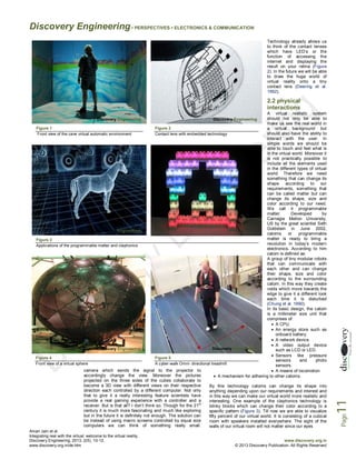 Discovery Engineering • PERSPECTIVES • ELECTRONICS & COMMUNICATION
Technology already allows us
to think of the contact lenses
which have LED’s or the
function of accessing the
internet and displaying the
result on your retina (Figure
2). In the future we will be able
to draw the huge world of
virtual reality onto a tiny
contact lens (Deering et al.
1992).

2.2 physical
interactions
A virtual realistic system
should not only be able to
make us see the real world in
Figure 1
Figure 2
Engineering
a virtual background but
should also have the ability to
Front view of the cave virtual automatic environment
Contact lens with embedded technology
interact with the user. In
simple words we should be
able to touch and feel what is
in the virtual world. Moreover it
is not practically possible to
include all the elements used
in the different types of virtual
world. Therefore we need
something that can change its
shape according to our
requirements, something that
can be called matter but can
change its shape, size and
color according to our need.
We call it programmable
matter.
Developed
by
Carnegie Mellon University,
US by the great scientist Seth
Goldstein in June 2002,
Discovery Engineering
catoms
or
programmable
matter is ready to bring a
Figure 3
Engineering
revolution in today’s modern
Applications of the programmable matter and claytronics
electronics. According to him
catom is defined as:
A group of tiny modular robots
that can communicate with
each other and can change
their shape, size and color
according to the surrounding
catom. In this way they create
voids which move towards the
edge to give it a different look
each time it is disturbed
(Chung et al. 1990).
In its basic design, the catom
is a millimeter size unit that
comprises of:
 A CPU.
 An energy store such as
onboard battery.
 A network device.
 A video output device
Discovery Engineering
Discovery Engineering
such as LCD or LED.
 Sensors like pressure
Figure 4
Engineering
Figure 5
sensors
and
photo
Front view of a virtual sphere
A cyber-walk Omni- directional treadmill
sensors.
camera which sends the signal to the projector to
 A means of locomotion
accordingly change the view. Moreover the pictures
 A mechanism for adhering to other catoms.
projected on the three sides of the cubes collaborate to
become a 3D view with different views on their respective
By this technology catoms can change its shape into
direction each controlled by a different computer. Not only
anything depending upon our requirements and interest and
that to give it a really interesting feature scientists have
in this way we can make our virtual world more realistic and
provide a real gaming experience with a controller and a
interesting. One example of the claytronics technology is
st
receiver. But is that all? I don’t think so. Though for the 21
blinky blocks which can change their color according to a
century it is much more fascinating and much like exploring
specific pattern (Figure 3). Till now we are able to visualize
but in the future it is definitely not enough. The solution can
fifty percent of our virtual world. It is consisting of a cubical
be instead of using macro screens controlled by equal size
room with speakers installed everywhere. The sight of the
computers we can think of something really small.
walls of our virtual room will not matter since our eyes
Aman Jain et al.
Integrating real with the virtual: welcome to the virtual reality,
Discovery Engineering, 2013, 2(5), 10-12,
www.discovery.org.in/de.htm

www.discovery.org.in
© 2013 Discovery Publication. All Rights Reserved

11

Discovery Engineering

Page

Discovery Engineering

 