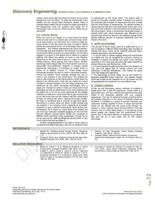 Discovery Engineering • PERSPECTIVES • ELECTRONICS & COMMUNICATION
contain a lens that project the whole 3D picture of our virtual
background onto our retina. To make the environment more
realistic we can include solid interactive objects made of
programmable matter that will change its shape according to
the background. Now the question that arises out of
everybody’s mind is can our virtual world be infinite as our
real world?

2.3. Infinite World
When we look at our design of a virtual world we would
come to know that it is a cubical room of some inches which
is not even closer to our real world. So in order to make our
virtual similar to the real world we have to make it infinite
without any boundaries which is in first thought looks next to
impossible. But modern engineering has found a solution.
The first step that was initiated in the direction of making the
virtual world infinite is known as virtual sphere. As the name
suggest it is a giant 10 foot sphere that is rested on a special
platform that allows the sphere to move in any direction
depending on the users step (Figure 4). Today it is used in
military training, home gaming and some shows. Another
technology that emerges after the virtual sphere is known as
Cyber-walk Omni-directional treadmill. It includes simple
engineering techniques. It comprises of straps which is
bound on a platform (Figure 5). These straps move
horizontally allowing the user to move in horizontal direction.
Further the platform move vertically allowing the user to
move in any direction in two dimensions. This enables the
user to walk endlessly on the same platform which gives the
feeling of an infinite world. Until now our model of a virtual
universe is almost complete. The only thing remaining is to
implement all the above discussed technologies onto a
single unit. However in order to make our virtual world more
fascinating as well as adventurous some extra features can
be added into it. So far we have discussed all the various
methods to construct a virtual world that is very much similar
to our real world and we can interact with this virtual world
through our senses like vision, hearing, touch and interact.
But there is something that is missing i.e. the smell factor.
According to a study, there are about 10,000 aromas that
are present in our universe which combines in a specific
proportion to give a definite unique smell same as the color
combination. So to make our virtual world more realistic we
can have ten thousand canisters hanging on the roof that
produce different aromas which further can constitute to
different smell according to the background. Though this is
not as easy as the color combinations but still there is very
much chance that we can obtain it.
Another advanced feature in the field of virtual reality is
something that allows the user to feel and to experience that

is experienced by the virtual world. The device used in
known as Computer Combat Jacket. Presently it is used by
the computer game players to experience the shot or blast
that the virtual player is experiencing. The jacket consists of
several sensors that form a 3D framework of the user in the
real world and matches it with the identical 3D framework of
the virtual player. Using 3 dimensional coordinates system it
detects which part virtual framework gets affected by the
gunshot and sends the signal to the pressure gauge which
applies different amount of pressure depending upon the
impact of the shot.

3. APPLICATIONS
The concept of virtual reality could be a great boon to us. It
can be applied in different fields depending upon the area of
interest and focus. Some of the currently used and future
possible applications are listed below:
1. It can be used in military training where the environment
of a battle war can be simulated on a screen. Having no
limitations of space the trainee can move in any direction
according to the need and can have real battle experience
without risking his own life (Brooks, 1988).
2. It is being applied in gaming zones where the players not
only play the game with a remote control but they
experience it around themselves. This makes the game
more fascination and interesting.
3. The technology of virtual reality can be very helpful for
explorers especially space explorers. The satellite images
which will be get can be projected on our 3D screen and can
be experienced and explained in a more efficient way.

4. CONCLUSION
So far we are discussing various methods of creating a
virtual world with a real life experience. Virtual world is a
place where you can find, explore and experience the world
which is not practically possible with your physical
appearance. This can be achieved through a science fiction
yet possible discovery in the future of mankind known as
Holodeck. A holodeck is a group of various machines and
computers working together to form a virtual environment
where we can interact with the virtual world through our
senses i.e. vision, hearing, smell, feel and interact. The most
common use of virtual reality today is in the gaming zones
where people can interact with the environment of the
games. But in the distant feature it is believed to go beyond
that and can be a very useful tool for the modern
technology.

REFERENCE
1.

2.

Brooks FP. Grasping Reality through Illusion: Interactive
Graphics serving Science. Proc. SIGCHI ‘88, May 1988, pp
1-11
Chung JC, Harris et al. Exploring Virtual Worlds with HeadMounted Displays. Proc. SPIE, 1990, 1083-05, 42-52

3.
4.

Deering, M. High Resolution Virtual Reality Computer
Graphics, 1992, 26 (2), 195-201
Jonathan Steuer, Defining Virtual Reality: Dimensions
Determining Telepresence, paper 104, 15 October 1993, pp
5-6

RELATED RESOURCE
1.

3.

Cruz-Neira C, Sandin DJ, DeFanti TA, Kenyon R, Hart JC.
‘The CAVE’, Audio Visual Experience Automatic Virtual
Environment. Communications of the ACM, 1992, 64-72

Page

12

2.

Bishop G, Fuchs H, et al. Research Directions in Virtual
Environments. Computer Graphics, 1992, 26(3), 153-177
Codella C, Jalili R, Koved L, Lewis B, Ling DT, Lipscomb
JS, Rabenhorst D, Wang CP, Norton A, Sweeny P, Turk G.
Interactive simulation in a multi-person virtual world. ACM
Human Factors in Computing Systems, CHI ‘92 Conf., May
1992, pp. 329-334

Aman Jain et al.
Integrating real with the virtual: welcome to the virtual reality,
Discovery Engineering, 2013, 2(5), 10-12,
www.discovery.org.in/de.htm

www.discovery.org.in
© 2013 Discovery Publication. All Rights Reserved

 