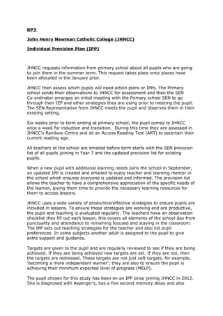 RP3
John Henry Newman Catholic College (JHNCC)
Individual Provision Plan (IPP)
JHNCC requests information from primary school about all pupils who are going
to join them in the summer term. This request takes place once places have
been allocated in the January prior.
JHNCC then assess which pupils will need action plans or IPPs. The Primary
school sends their observations to JHNCC for assessment and then the SEN
Co-ordinator arranges an initial meeting with the Primary school SEN to go
through their IEP and other strategies they are using prior to meeting the pupil.
The SEN Representative from JHNCC meets the pupil and observes them in their
existing setting.
Six weeks prior to term ending at primary school, the pupil comes to JHNCC
once a week for induction and transition. During this time they are assessed in
JHNCC’s Rainbow Centre and sit an Access Reading Test (ART) to ascertain their
current reading age.
All teachers at the school are emailed before term starts with the SEN provision
list of all pupils joining in Year 7 and the updated provision list for existing
pupils.
When a new pupil with additional learning needs joins the school in September,
an updated IPP is created and emailed to every teacher and learning mentor in
the school which ensures everyone is updated and informed. The provision list
allows the teacher to have a comprehensive appreciation of the specific needs of
the learner, giving them time to provide the necessary learning resources for
them to access lessons.
JHNCC uses a wide variety of productive/effective strategies to ensure pupils are
included in lessons. To ensure these strategies are working and are productive,
the pupil and teaching is evaluated regularly. The teachers have an observation
checklist they fill out each lesson, this covers all elements of the school day from
punctuality and attendance to remaining focused and staying in the classroom.
The IPP sets out teaching strategies for the teacher and also list pupil
preferences. In some subjects another adult is assigned to the pupil to give
extra support and guidance.
Targets are given to the pupil and are regularly reviewed to see if they are being
achieved. If they are being achieved new targets are set. If they are not, then
the targets are redressed. These targets are not just soft targets, for example,
‘becoming a more independent learner’; they are also to ensure the pupil is
achieving their minimum expected level of progress (MELP).
The pupil chosen for this study has been on an IPP since joining JHNCC in 2012.
She is diagnosed with Asperger’s, has a five second memory delay and also
 