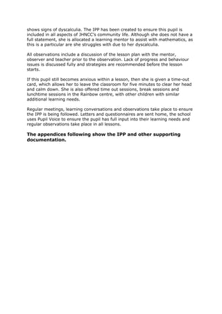 shows signs of dyscalculia. The IPP has been created to ensure this pupil is
included in all aspects of JHNCC’s community life. Although she does not have a
full statement, she is allocated a learning mentor to assist with mathematics, as
this is a particular are she struggles with due to her dyscalculia.
All observations include a discussion of the lesson plan with the mentor,
observer and teacher prior to the observation. Lack of progress and behaviour
issues is discussed fully and strategies are recommended before the lesson
starts.
If this pupil still becomes anxious within a lesson, then she is given a time-out
card, which allows her to leave the classroom for five minutes to clear her head
and calm down. She is also offered time out sessions, break sessions and
lunchtime sessions in the Rainbow centre, with other children with similar
additional learning needs.
Regular meetings, learning conversations and observations take place to ensure
the IPP is being followed. Letters and questionnaires are sent home, the school
uses Pupil Voice to ensure the pupil has full input into their learning needs and
regular observations take place in all lessons.
The appendices following show the IPP and other supporting
documentation.
 