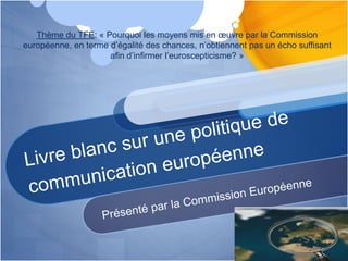 Thème du TFE: « Pourquoi les moyens mis en œuvre par la Commission
européenne, en terme d’égalité des chances, n’obtiennent pas un écho suffisant
afin d’infirmer l’euroscepticisme? »
 