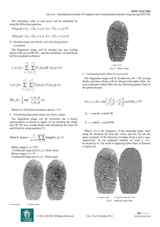 ISSN: 2312-7694 
Ali et al. / International Journal of Computer and Communication System Engineering (IJCCSE) 
94 | P a g e 
© 2014, IJCCSE All Rights Reserved Vol. 1 No.03 October 2014 www.ijccse.com 
The orientation value in each pixel will be calculated by 
using the following equations 
( , ) ( 2 ) ( 2 ) 7 8 9 1 2 3 y p q  z  z  z  z  z  z (2) 
( , ) ( 2 ) ( 2 ) 3 6 9 1 4 7 x p q  z  z  z  z  z  z (3) 
D. Dividing image into blocks, and calculating blocks 
orientation 
The fingerprint image will be divided into non overlap 
blocks with size of (W×W) , and the orientation of each block 
will be calculated as follows 
( , ) 2 ( , ) ( , ) 
2 
2 
2 
2 
v i j p q p q y 
w 
i 
w 
p i 
w 
j 
w 
q j 
y x      
 
  
 
  
(4) 
( , ) ( , ) ( , ) 2 
2 
2 
2 
2 
2 v i j p q p q y 
w 
i 
w 
p i 
w 
j 
w 
q j 
x x     
 
  
 
  
(5) 
( , ) 
( , ) 
tan 
2 
1 
( , ) 1 
v i j 
v i j 
i j 
x 
 y   (6) 
Where θ is The block orientation and (w =17) 
E. Translating fingerprint image into binary image 
The fingerprint image will be converted into a binary 
representation as shown in figure (5) by dividing the image 
into (W×W) non overlap blocks and calculating the mean for 
each block by using equation (7) 
 
 
 
 
  
 
1 
0 
1 
0 
( , ) 
1 w 
i 
w 
j 
image i j 
w w 
bloack mean (7) 
Binary image (i, j) =255 
if enhanced image pixel (i, j) ≥ block mean 
Binary image (i, j) =0 
if enhanced image pixel (i, j) < block mean 
a-original image b- enhanced image 
c- binary image 
Fig. 5 Binary image 
F. Calculating Gabor filter for each pixel 
The fingerprint image will be divided into (W × W) overlap 
blocks and these blocks will be filtered with Gabor filter. An 
even symmetric Gabor filter has the following general form in 
the spatial domain 
cos(2 fx ) 
2 
1 
( , , , ) 2 1 
2 
1 
2 
2 
1  
 
 
 
 
 
 
   
 
  
 
 
 
 
 
x y 
x y 
G x y f Exp 
  
 (8) 
cos sin 1 X  x  y (9) 
sin cos 1 Y  x  y (10) 
Where, (ƒ) is the frequency of the sinusoidal plane wave 
along the direction (θ) from the x-axis, and (δx, δy) are the 
space constants of the Gaussian envelope along x and y axes, 
respectively. In our proposed method we used ƒ =0.1, 
δx=4,and δy=4, The result of applying Gabor filter is illustrate 
in figure (6). 
a- Original image b- Image after apply Gabor filter 
Fig. 6 Applying Gabor filter 
 