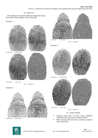 ISSN: 2312-7694 
Ali et al. / International Journal of Computer and Communication System Engineering (IJCCSE) 
95 | P a g e 
© 2014, IJCCSE All Rights Reserved Vol. 1 No.03 October 2014 www.ijccse.com 
III. RESULTS 
After applying the proposed method on fingerprint images the results of three examples will be illustrated Example 1:- 
a-original image b-enhanced image 
c-binary image d-Gabor image 
Fig. 7 results (1) 
Example 2:- 
a-original image b-enhanced image 
c-binary image d-Gabor image 
Fig. 8 results (2) 
Example 3:- 
a-original image b-enhanced image 
c-binary image d-Gabor image 
Fig. 9 results (3) 
IV. CONCLUSION 
 Applying Gabor filter on binary image simplified calculation and makes perfect enhanced results. 
 Multi resolution filters are time consuming compared with simple filters.  