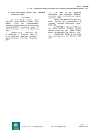ISSN: 2312-7694 
Ali et al. / International Journal of Computer and Communication System Engineering (IJCCSE) 
96 | P a g e 
© 2014, IJCCSE All Rights Reserved Vol. 1 No.03 October 2014 www.ijccse.com 
 Good enhancement methods make fingerprint system more reliable. 
REFERENCES 
1- [Iwasokun 2012] Iwasokun Gabriel Babatunde, AkinyokunOluwole Charles, Alese Boniface Kayode, and OlabodeOlatubosun "Fingerprint Image Enhancement: Segmentation to Thinning",(IJACSA) International Journal of Advanced Computer Science and Applications, 2012. 
2- [Kumud 2011] KumudArora, and Dr.PoonamGarg "A Quantitative Survey of various Fingerprint Enhancement techniques", International Journal of Computer Applications, 2011. 
3- [Liu 2008] Liu Wei "Fingerprint Classification Using Singularities Detection", international journal of mathematics and computers in simulation, 2008. 
4- [Peihao 2007] Peihao Huang, Chia-Yung Chang, Chaur-Chin Chen "Implementation of an Automatic Fingerprint Identification System", IEEE, 2007. 
5- [Salil 2002] Salil Prabhakar, Anil K. Jain, and Sharath Pankanti "Learning fingerprint minutiae location and type", Watson Research Center, Yorktown Heights, NY 10598, USA, 2002. 
6- [William 2001] William K. Pratt "digital image processing ", Los Altos, California, USA, 2001. 
