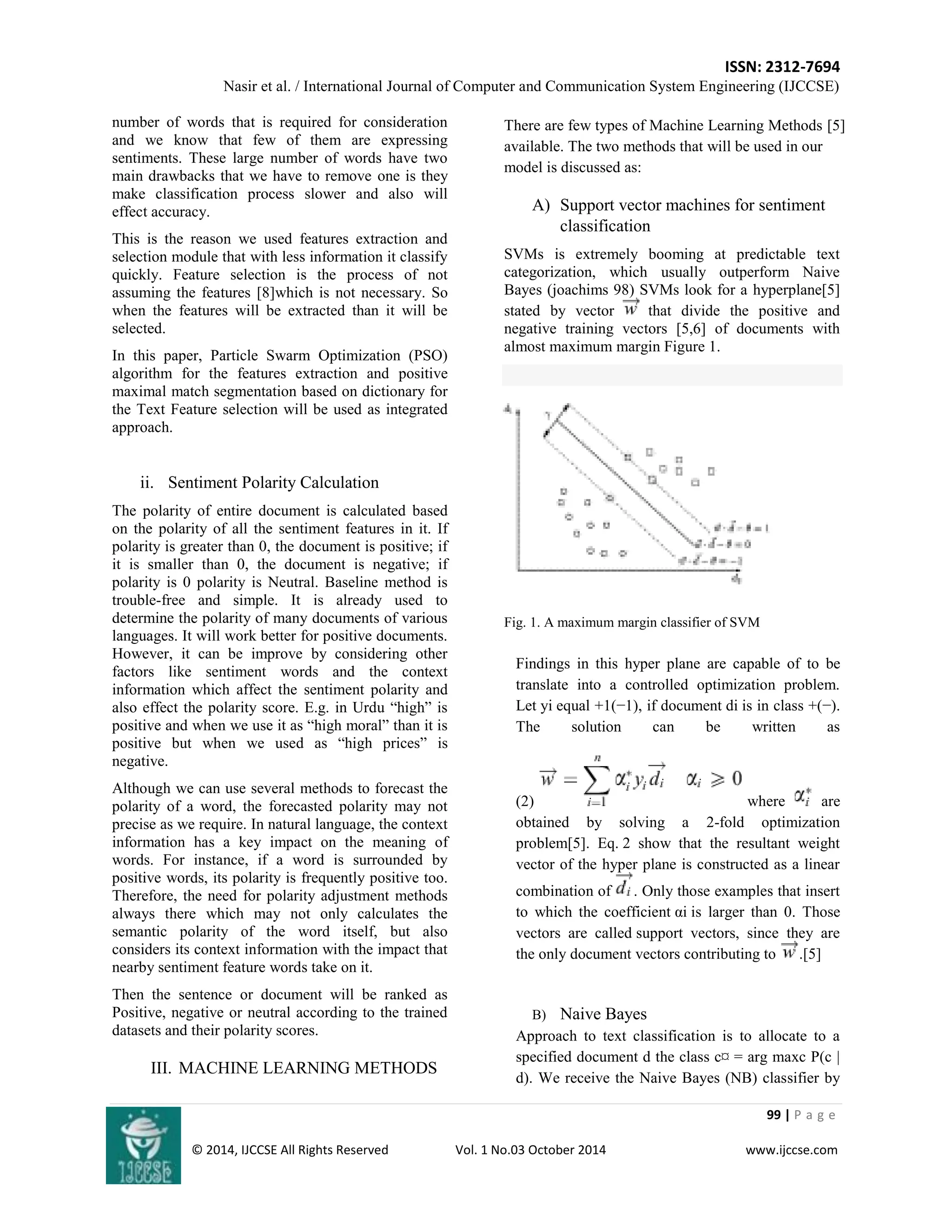 ISSN: 2312-7694 
Nasir et al. / International Journal of Computer and Communication System Engineering (IJCCSE) 
99 | P a g e 
© 2014, IJCCSE All Rights Reserved Vol. 1 No.03 October 2014 www.ijccse.com 
number of words that is required for consideration and we know that few of them are expressing sentiments. These large number of words have two main drawbacks that we have to remove one is they make classification process slower and also will effect accuracy. This is the reason we used features extraction and selection module that with less information it classify quickly. Feature selection is the process of not assuming the features [8]which is not necessary. So when the features will be extracted than it will be selected. In this paper, Particle Swarm Optimization (PSO) algorithm for the features extraction and positive maximal match segmentation based on dictionary for the Text Feature selection will be used as integrated approach. 
ii. Sentiment Polarity Calculation 
The polarity of entire document is calculated based on the polarity of all the sentiment features in it. If polarity is greater than 0, the document is positive; if it is smaller than 0, the document is negative; if polarity is 0 polarity is Neutral. Baseline method is trouble-free and simple. It is already used to determine the polarity of many documents of various languages. It will work better for positive documents. However, it can be improve by considering other factors like sentiment words and the context information which affect the sentiment polarity and also effect the polarity score. E.g. in Urdu “high” is positive and when we use it as “high moral” than it is positive but when we used as “high prices” is negative. Although we can use several methods to forecast the polarity of a word, the forecasted polarity may not precise as we require. In natural language, the context information has a key impact on the meaning of words. For instance, if a word is surrounded by positive words, its polarity is frequently positive too. Therefore, the need for polarity adjustment methods always there which may not only calculates the semantic polarity of the word itself, but also considers its context information with the impact that nearby sentiment feature words take on it. Then the sentence or document will be ranked as Positive, negative or neutral according to the trained datasets and their polarity scores. 
III. MACHINE LEARNING METHODS 
There are few types of Machine Learning Methods [5] available. The two methods that will be used in our model is discussed as: 
A) Support vector machines for sentiment classification 
SVMs is extremely booming at predictable text categorization, which usually outperform Naive Bayes (joachims 98) SVMs look for a hyperplane[5] stated by vector that divide the positive and negative training vectors [5,6] of documents with almost maximum margin Figure 1. 
Fig. 1. A maximum margin classifier of SVM 
Findings in this hyper plane are capable of to be translate into a controlled optimization problem. Let yi equal +1(−1), if document di is in class +(−). The solution can be written as (2)where are obtained by solving a 2-fold optimization problem[5]. Eq. 2 show that the resultant weight vector of the hyper plane is constructed as a linear combination of . Only those examples that insert to which the coefficient αi is larger than 0. Those vectors are called support vectors, since they are the only document vectors contributing to .[5] 
B) Naive Bayes 
Approach to text classification is to allocate to a specified document d the class c¤ = arg maxc P(c | d). We receive the Naive Bayes (NB) classifier by  