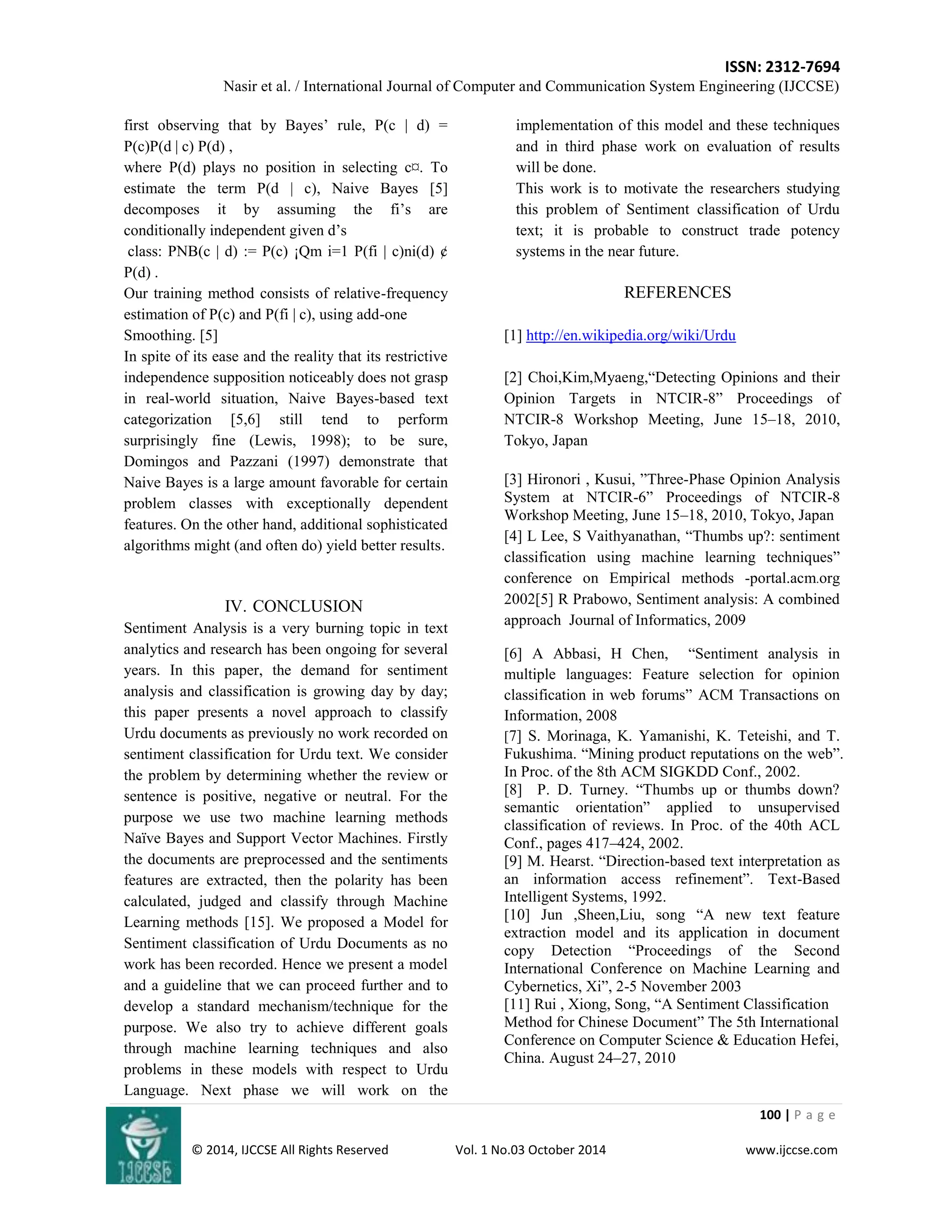 ISSN: 2312-7694 
Nasir et al. / International Journal of Computer and Communication System Engineering (IJCCSE) 
100 | P a g e 
© 2014, IJCCSE All Rights Reserved Vol. 1 No.03 October 2014 www.ijccse.com 
first observing that by Bayes‟ rule, P(c | d) = P(c)P(d | c) P(d) , where P(d) plays no position in selecting c¤. To estimate the term P(d | c), Naive Bayes [5] decomposes it by assuming the fi‟s are conditionally independent given d‟s class: PNB(c | d) := P(c) ¡Qm i=1 P(fi | c)ni(d) ¢ P(d) . Our training method consists of relative-frequency estimation of P(c) and P(fi | c), using add-one Smoothing. [5] In spite of its ease and the reality that its restrictive independence supposition noticeably does not grasp in real-world situation, Naive Bayes-based text categorization [5,6] still tend to perform surprisingly fine (Lewis, 1998); to be sure, Domingos and Pazzani (1997) demonstrate that Naive Bayes is a large amount favorable for certain problem classes with exceptionally dependent features. On the other hand, additional sophisticated algorithms might (and often do) yield better results. 
IV. CONCLUSION 
Sentiment Analysis is a very burning topic in text analytics and research has been ongoing for several years. In this paper, the demand for sentiment analysis and classification is growing day by day; this paper presents a novel approach to classify Urdu documents as previously no work recorded on sentiment classification for Urdu text. We consider the problem by determining whether the review or sentence is positive, negative or neutral. For the purpose we use two machine learning methods Naïve Bayes and Support Vector Machines. Firstly the documents are preprocessed and the sentiments features are extracted, then the polarity has been calculated, judged and classify through Machine Learning methods [15]. We proposed a Model for Sentiment classification of Urdu Documents as no work has been recorded. Hence we present a model and a guideline that we can proceed further and to develop a standard mechanism/technique for the purpose. We also try to achieve different goals through machine learning techniques and also problems in these models with respect to Urdu Language. Next phase we will work on the implementation of this model and these techniques and in third phase work on evaluation of results will be done. This work is to motivate the researchers studying this problem of Sentiment classification of Urdu text; it is probable to construct trade potency systems in the near future. REFERENCES 
[1] http://en.wikipedia.org/wiki/Urdu [2] Choi,Kim,Myaeng,“Detecting Opinions and their Opinion Targets in NTCIR-8” Proceedings of NTCIR-8 Workshop Meeting, June 15–18, 2010, Tokyo, Japan [3] Hironori , Kusui, ”Three-Phase Opinion Analysis System at NTCIR-6” Proceedings of NTCIR-8 Workshop Meeting, June 15–18, 2010, Tokyo, Japan 
[4] L Lee, S Vaithyanathan, “Thumbs up?: sentiment classification using machine learning techniques” conference on Empirical methods -portal.acm.org 2002[5] R Prabowo, Sentiment analysis: A combined approach Journal of Informatics, 2009 
[6] A Abbasi, H Chen, “Sentiment analysis in multiple languages: Feature selection for opinion classification in web forums” ACM Transactions on Information, 2008 
[7] S. Morinaga, K. Yamanishi, K. Teteishi, and T. Fukushima. “Mining product reputations on the web”. In Proc. of the 8th ACM SIGKDD Conf., 2002. [8] P. D. Turney. “Thumbs up or thumbs down? semantic orientation” applied to unsupervised classification of reviews. In Proc. of the 40th ACL Conf., pages 417–424, 2002. [9] M. Hearst. “Direction-based text interpretation as an information access refinement”. Text-Based Intelligent Systems, 1992. [10] Jun ,Sheen,Liu, song “A new text feature extraction model and its application in document copy Detection “Proceedings of the Second International Conference on Machine Learning and Cybernetics, Xi”, 2-5 November 2003 [11] Rui , Xiong, Song, “A Sentiment Classification Method for Chinese Document” The 5th International Conference on Computer Science & Education Hefei, China. August 24–27, 2010  