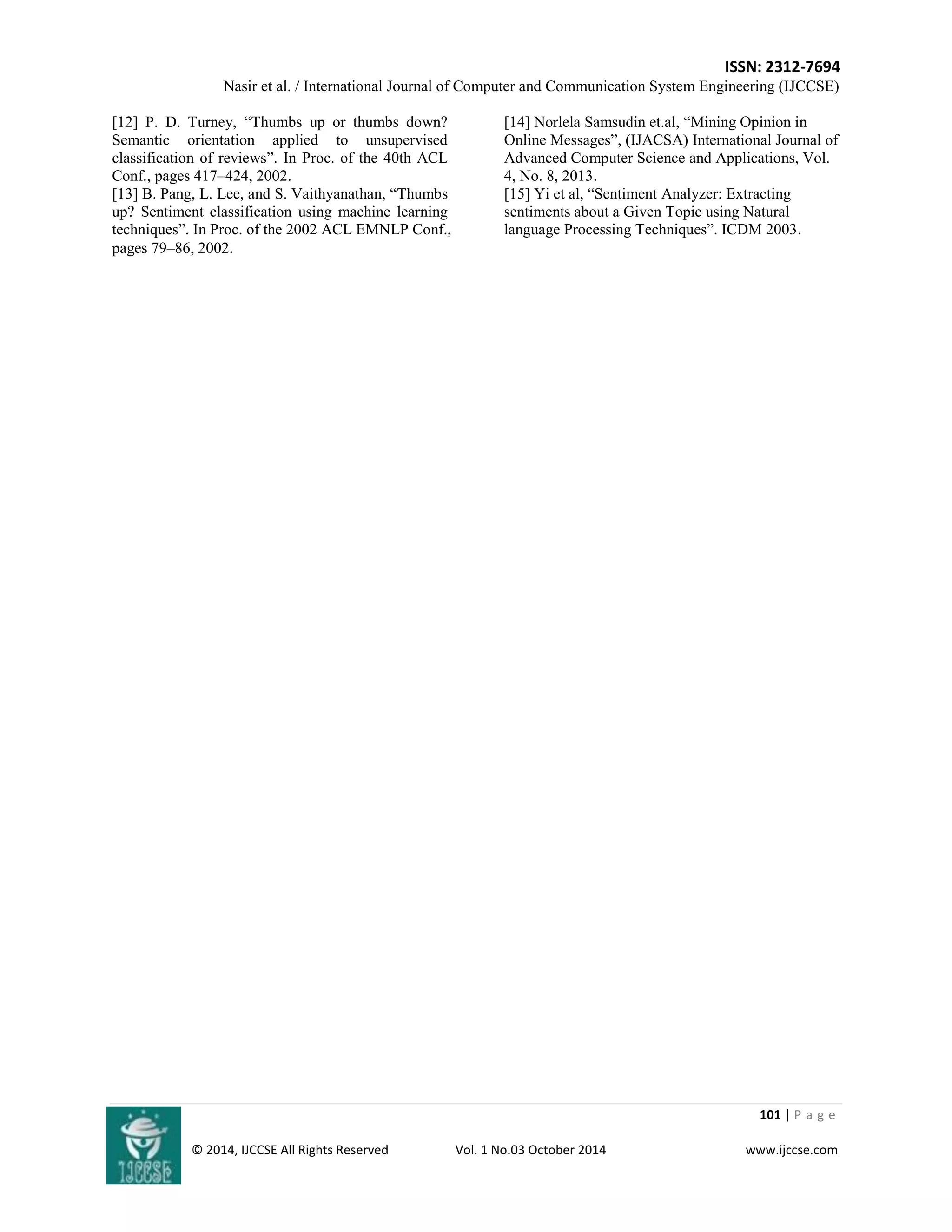 ISSN: 2312-7694 
Nasir et al. / International Journal of Computer and Communication System Engineering (IJCCSE) 
101 | P a g e 
© 2014, IJCCSE All Rights Reserved Vol. 1 No.03 October 2014 www.ijccse.com 
[12] P. D. Turney, “Thumbs up or thumbs down? Semantic orientation applied to unsupervised classification of reviews”. In Proc. of the 40th ACL Conf., pages 417–424, 2002. [13] B. Pang, L. Lee, and S. Vaithyanathan, “Thumbs up? Sentiment classification using machine learning techniques”. In Proc. of the 2002 ACL EMNLP Conf., pages 79–86, 2002. [14] Norlela Samsudin et.al, “Mining Opinion in Online Messages”, (IJACSA) International Journal of Advanced Computer Science and Applications, Vol. 4, No. 8, 2013. [15] Yi et al, “Sentiment Analyzer: Extracting sentiments about a Given Topic using Natural language Processing Techniques”. ICDM 2003. 