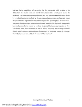 interface, having capabilities of networking by the entrepreneur with a range of its
              stakeholders in a manner which will provide him/her competitive advantages at least in the
              short term. The concerned department/university will gain from the exposure to social media
              by way of publications in this field. As the area matures the department may be able to attract
              students interested to partake and enrich knowledge in this upcoming field of social media.
              Importance for the university has also been discussed in section.5.3. Finally this research will
              have implications for the country as a whole, since small businesses are important in New
              Zealand and if the small businesses are able to interact effectively with existing customers
              through social commerce, gain customers through word of mouth and engage the customer
              that will enhance exports, and build the brand of “New Zealand”.




                                                Copyright University of Waikato                             6


PDF created with pdfFactory trial version www.pdffactory.com
 