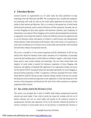 4 Literature Review
              Limited research on organisational use of social media has been performed in large
              technology firms like Microsoft and IBM. The investigations have revealed that employees
              are connecting with weak ties and use the social media application for discovery of ties
              similar to their interest and objectives. This is in contrast to the general use of social media
              which has been primarily used to connect with known off line connection. Secondly, the use
              of micro blogging has been quite popular with businesses primarily since reciprocity of
              relationship is not required. Micro blogging can be used for directed purposeful connections
              as opposed to social media like facebook. Finally, the difference between the application and
              its use by businesses along with paucity of research in small business and entrepreneurial
              setting indicates a huge shortcoming in the literature. Due to this reason it was necessary to
              work with two different set of literature one on social media and second the well-researched
              rich and mature subject of entrepreneur network.

              The review is divided in to nine sections beginning with the identification of the few key
              articles from which the literature review draws maximum of its information. In preceding
              section the key founding terms in social media are defined to suggest a wide range of terms
              being used to mean similar concepts and technology. The next three section deals with
              adoption of social media in general by businesses, popularity of micro blogging with
              businesses and adoption of facebook like application in an organisation settings. In section
              4.6 the hybrid UTAUT conceptual framework developed specifically for micro blogging is
              discussed before proposing in Table 3 comparative constructs developed from four studies
              which shall be useful for driving our data collection strategy. Finally in the last two sections
              the discussion turns towards the arguments on the importance of weak and strong ties in the
              network of the entrepreneur and identify the life cycle of ties which constitutes an important
              component of this research.

              4.1 Key articles used in the literature review

              This section was prompted due to lack of credible study linking entrepreneurial personal
              network and social media. I have tried to justify the reason for working with two set of
              distinct literature sets one on social media and second on the extensive research on
              entrepreneurial networks and importance of ties in the networks. Besides the presence of
              extensive literature of social media and its use by business in marketing this literature is


                                                Copyright University of Waikato                             7


PDF created with pdfFactory trial version www.pdffactory.com
 