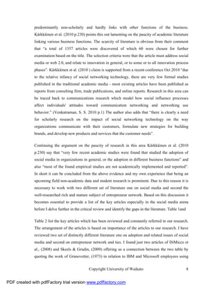 predominantly non-scholarly and hardly links with other functions of the business.
              Kärkkäinen et al. (2010 p.230) points this out lamenting on the paucity of academic literature
              linking various business functions. The scarcity of literature is obvious from their comment
              that “a total of 1357 articles were discovered of which 60 were chosen for further
              examination based on the title. The selection criteria were that the article must address social
              media or web 2.0, and relate to innovation in general, or to some or to all innovation process
              phases”. Kärkkäinen et al. (2010 ) claim is supported from a recent conference Oct 2010 “due
              to the relative infancy of social networking technology, there are very few formal studies
              published in the traditional academic media - most existing articles have been published as
              reports from consulting firm, trade publications, and online reports. Research in this area can
              be traced back to communications research which model how social influence processes
              affect individuals' attitudes toward communication networking and networking use
              behavior.” (Venkatraman, S. S. 2010 p.1) The author also adds that “there is clearly a need
              for scholarly research on the impact of social networking technology on the way
              organizations communicate with their customers, formulate new strategies for building
              brands, and develop new products and services that the customer needs”.

              Continuing the argument on the paucity of research in this area Kärkkäinen et al. (2010
              p.230) say that “very few recent academic studies were found that studied the adoption of
              social media in organizations in general, or the adoption in different business functions” and
              also “most of the found empirical studies are not academically implemented and reported”.
              In short it can be concluded from the above evidence and my own experience that being an
              upcoming field non-academic data and student research is prominent. Due to this reason it is
              necessary to work with two different set of literature one on social media and second the
              well-researched rich and mature subject of entrepreneur network. Based on this discussion it
              becomes essential to provide a list of the key articles especially in the social media arena
              before I delve further in the critical review and identify the gaps in the literature. Table 1and

              Table 2 list the key articles which has been reviewed and constantly referred in our research.
              The arrangement of the articles is based on importance of the articles to our research. I have
              reviewed two set of distinctly different literature one on adoption and related issues of social
              media and second on entrepreneur network and ties. I found just two articles of DiMicco et
              al., (2008) and Skeels & Grudin, (2009) offering us a connection between the two table by
              quoting the work of Granovetter, (1973) in relation to IBM and Microsoft employees using


                                                 Copyright University of Waikato                                  8


PDF created with pdfFactory trial version www.pdffactory.com
 