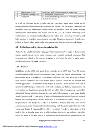 7.    Johannission, (1988)          contextual study of entrepreneurial networking
               8.    Schutjens & Stam (2003)       Examines new firm networks
               9.    Jack (2010)                   Examines methodological issues in researching networks
                                                   of small businesses

              In brief, the literature survey revealed that the knowledge about social media use in
              entrepreneurial activity is currently fragmented and skewed. The few studies concentrate on
              individual tools and technologies mainly based on individual cases for theory building
              drawing from other theories and models such as the UTAUT. Studies combining social
              media/Internet and entrepreneurs have been mainly studied from a marketing perspective, and
              little attention is placed on entrepreneurial networks. Moreover, research is virtually non-
              existent in the area where social media, entrepreneurs and their ties in the network dissect.

              4.2 Definitions and key terms in social media

              Web 2.0 is the set of tools to alter web pages to become an interactive media so that users can
              interact socially giving rise to social commerce and eventually facebook commerce. The
              terms and tools related to the same are described in brief detail for web 2.0, social media,
              social commerce and facebook commerce.

              4.2.1 Web 2.0

              Kärkkäinen et al., (2010 p.2) quote from Lehtimäki et al. 2009 that “web 2.0 means
              technologies that enable users to communicate, create content and share it with each other via
              communities, social networks and virtual worlds, making it easier than before, as well as to
              have real life experiences in virtual worlds and to organize content on the internet with
              content aggregators”. On the technical side Kaplan & Haenlein (2010a) describe web 2.0 as a
              set of tools and techniques for the world wide web which provide the basic functionalities for
              its operation and functioning. Among the tools are adobe flash which provide a method to
              upload and display animation, interactivity, and audio/video streams to web pages. Really
              Simple Syndication (RSS) is a family of web feed formats used to publish frequently updated
              content, such as blog entries or news head-lines, in a standardized format. Finally, AJAX
              (Asynchronous Java Script and XML) is a method to retrieve data from web servers
              asynchronously, in the background without interfering with the display and behaviour of the
              whole page. Kaplan & Haenlein (2010a p.60-61) opine that “web 2.0 is a term that was first
              used in 2004 to describe a new way in which software developers and end-users started to
              utilize the World Wide Web; that is, as a platform whereby content and applications are no

                                               Copyright University of Waikato                                10


PDF created with pdfFactory trial version www.pdffactory.com
 