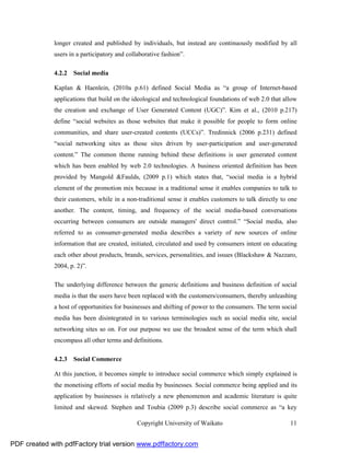 longer created and published by individuals, but instead are continuously modified by all
              users in a participatory and collaborative fashion”.

              4.2.2 Social media

              Kaplan & Haenlein, (2010a p.61) defined Social Media as “a group of Internet-based
              applications that build on the ideological and technological foundations of web 2.0 that allow
              the creation and exchange of User Generated Content (UGC)”. Kim et al., (2010 p.217)
              define “social websites as those websites that make it possible for people to form online
              communities, and share user-created contents (UCCs)”. Tredinnick (2006 p.231) defined
              “social networking sites as those sites driven by user-participation and user-generated
              content.” The common theme running behind these definitions is user generated content
              which has been enabled by web 2.0 technologies. A business oriented definition has been
              provided by Mangold &Faulds, (2009 p.1) which states that, “social media is a hybrid
              element of the promotion mix because in a traditional sense it enables companies to talk to
              their customers, while in a non-traditional sense it enables customers to talk directly to one
              another. The content, timing, and frequency of the social media-based conversations
              occurring between consumers are outside managers' direct control.” “Social media, also
              referred to as consumer-generated media describes a variety of new sources of online
              information that are created, initiated, circulated and used by consumers intent on educating
              each other about products, brands, services, personalities, and issues (Blackshaw & Nazzaro,
              2004, p. 2)”.

              The underlying difference between the generic definitions and business definition of social
              media is that the users have been replaced with the customers/consumers, thereby unleashing
              a host of opportunities for businesses and shifting of power to the consumers. The term social
              media has been disintegrated in to various terminologies such as social media site, social
              networking sites so on. For our purpose we use the broadest sense of the term which shall
              encompass all other terms and definitions.

              4.2.3 Social Commerce

              At this junction, it becomes simple to introduce social commerce which simply explained is
              the monetising efforts of social media by businesses. Social commerce being applied and its
              application by businesses is relatively a new phenomenon and academic literature is quite
              limited and skewed. Stephen and Toubia (2009 p.3) describe social commerce as “a key

                                               Copyright University of Waikato                           11


PDF created with pdfFactory trial version www.pdffactory.com
 