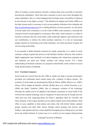 effect of creating a social commerce network is making shops more accessible to customers
              browsing the marketplace. These links allow customers to move more easily throughout the
              online marketplace, like in a virtual shopping mall and shops whose accessibility is enhanced
              by the network to earn higher revenues.” This definition by Stephen and Toubia (2009) is at
              the other extreme and it is necessary to rely on non-academic definitions from wikipedia and
              http://socialcommercetoday.com/ for a working definition of social commerce. It is the fusion
              of social media with e-commerce, or in the words of IBM, social commerce is basically the
              concept of word of mouth applied to e-commerce. More fully, social commerce is a subset of
              electronic commerce that uses social media, online media that supports social interaction and
              user contributions, to enhance the online purchase experience. It is also an increasingly
              popular solution for monetising social media marketing - the online promotion of goods and
              services using social media.

              It was possible to define facebook commerce by simply saying that it is a subset of social
              commerce selling of goods and services on the facebook interface. However, that would be
              highly inappropriate since facebook is not about shopping carts, transactions, payments and
              also definitely not about just “liking” products and writing reviews. For a better
              understanding of facebook commerce it is required to dwell briefly on the evolution of social
              media and the features of facebook.

              4.2.4 Facebook Commerce

              Social media has evolved from the late 1990s as simple text blogs to present technologies
              providing rich multimedia based content along with a plethora of add-on features. The
              evolution of social media are documented by Boyd & Ellison, (2008); Ellison et al., (2007);
              Ellison, (2011); Kaplan & Haenlein, (2010a); (2010b); Kim et al., (2010); Pouwelse, et al.,
              (2008) and finally Trednnick (2006). Due to continuous evolution of the technology
              obviously the studies need to be updated in the dynamic ecosystems of social media. It has
              evolved from isolated technology such as integration of email and chat by Google and now
              video and voice chat, organizing photos by Flickr’s, uploading videos by YouTube, and
              music channels. In this respect facebook can be called a hybrid social media platform which
              offers its users capability to share photos and videos, link with his/her friends, maintain
              groups, maintain and share links, browse through various products and services, plan
              holidays, seek opinions and now a most simplified messaging service linking up to your hand
              device the mobile facebook. In certain ways it is a world in its own capacity linking friends

                                             Copyright University of Waikato                            12


PDF created with pdfFactory trial version www.pdffactory.com
 
