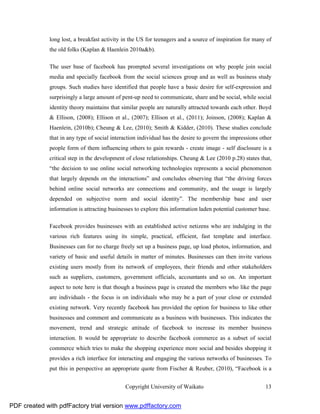 long lost, a breakfast activity in the US for teenagers and a source of inspiration for many of
              the old folks (Kaplan & Haenlein 2010a&b).

              The user base of facebook has prompted several investigations on why people join social
              media and specially facebook from the social sciences group and as well as business study
              groups. Such studies have identified that people have a basic desire for self-expression and
              surprisingly a large amount of pent-up need to communicate, share and be social, while social
              identity theory maintains that similar people are naturally attracted towards each other. Boyd
              & Ellison, (2008); Ellison et al., (2007); Ellison et al., (2011); Joinson, (2008); Kaplan &
              Haenlein, (2010b); Cheung & Lee, (2010); Smith & Kidder, (2010). These studies conclude
              that in any type of social interaction individual has the desire to govern the impressions other
              people form of them influencing others to gain rewards - create image - self disclosure is a
              critical step in the development of close relationships. Cheung & Lee (2010 p.28) states that,
              “the decision to use online social networking technologies represents a social phenomenon
              that largely depends on the interactions” and concludes observing that “the driving forces
              behind online social networks are connections and community, and the usage is largely
              depended on subjective norm and social identity”. The membership base and user
              information is attracting businesses to explore this information laden potential customer base.

              Facebook provides businesses with an established active netizens who are indulging in the
              various rich features using its simple, practical, efficient, fast template and interface.
              Businesses can for no charge freely set up a business page, up load photos, information, and
              variety of basic and useful details in matter of minutes. Businesses can then invite various
              existing users mostly from its network of employees, their friends and other stakeholders
              such as suppliers, customers, government officials, accountants and so on. An important
              aspect to note here is that though a business page is created the members who like the page
              are individuals - the focus is on individuals who may be a part of your close or extended
              existing network. Very recently facebook has provided the option for business to like other
              businesses and comment and communicate as a business with businesses. This indicates the
              movement, trend and strategic attitude of facebook to increase its member business
              interaction. It would be appropriate to describe facebook commerce as a subset of social
              commerce which tries to make the shopping experience more social and besides shopping it
              provides a rich interface for interacting and engaging the various networks of businesses. To
              put this in perspective an appropriate quote from Fischer & Reuber, (2010), “Facebook is a


                                              Copyright University of Waikato                              13


PDF created with pdfFactory trial version www.pdffactory.com
 