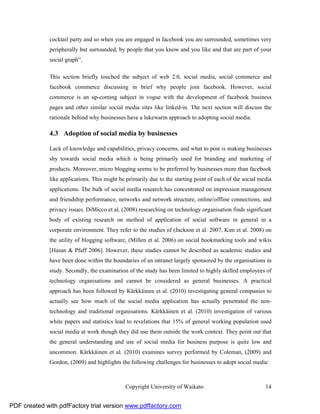 cocktail party and so when you are engaged in facebook you are surrounded, sometimes very
              peripherally but surrounded, by people that you know and you like and that are part of your
              social graph”.

              This section briefly touched the subject of web 2.0, social media, social commerce and
              facebook commerce discussing in brief why people join facebook. However, social
              commerce is an up-coming subject in vogue with the development of facebook business
              pages and other similar social media sites like linked-in. The next section will discuss the
              rationale behind why businesses have a lukewarm approach to adopting social media.

              4.3 Adoption of social media by businesses

              Lack of knowledge and capabilities, privacy concerns, and what to post is making businesses
              shy towards social media which is being primarily used for branding and marketing of
              products. Moreover, micro blogging seems to be preferred by businesses more than facebook
              like applications. This might be primarily due to the starting point of each of the social media
              applications. The bulk of social media research has concentrated on impression management
              and friendship performance, networks and network structure, online/offline connections, and
              privacy issues. DiMicco et al. (2008) researching on technology organisation finds significant
              body of existing research on method of application of social software in general in a
              corporate environment. They refer to the studies of (Jackson et al. 2007, Kim et al. 2008) on
              the utility of blogging software, (Millen et al. 2006) on social bookmarking tools and wikis
              [Hasan & Pfaff 2006]. However, these studies cannot be described as academic studies and
              have been done within the boundaries of an intranet largely sponsored by the organisations in
              study. Secondly, the examination of the study has been limited to highly skilled employees of
              technology organisations and cannot be considered as general businesses. A practical
              approach has been followed by Kärkkäinen et al. (2010) investigating general companies to
              actually see how much of the social media application has actually penetrated the non-
              technology and traditional organisations. Kärkkäinen et al. (2010) investigation of various
              white papers and statistics lead to revelations that 15% of general working population used
              social media at work though they did use them outside the work context. They point out that
              the general understanding and use of social media for business purpose is quite low and
              uncommon. Kärkkäinen et al. (2010) examines survey performed by Coleman, (2009) and
              Gordon, (2009) and highlights the following challenges for businesses to adopt social media:



                                              Copyright University of Waikato                              14


PDF created with pdfFactory trial version www.pdffactory.com
 