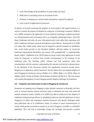1. Lack of knowledge of the possibilities of social media innovation

                 2. Difficulties in calculating return on investment of time

                 3. Problems in adopting new mental models and practices required for adoption

                 4. Lack of proof of application by businesses.

              In absence of research examining the adoption of social media in the regular business it is
              useful to examine the purpose of adoption by employees of technology companies. DiMicco
              et al. (2008) summarises the application of social media by technology companies primarily
              as a self-presentation tools to broadcast self as an evangelists and thought leaders. Tools like
              blogs, bookmarks and wikis are more information-centric tools rather than connecting with
              fellow employees and hence cannot be described as social software. Brzozowski et al. (2009
              p.2) opines that “unlike email, which must be targeted to specific recipients or distribution
              lists, social media provide as free broadcast platform, allowing authors to circumvent
              traditional organisational hierarchies and connect with geographically or organisationally
              distant readers”. Kärkkäinen et al. (2010) based on survey results finds application of social
              media by businesses is inclined more towards communication to the customer in the
              traditional sense like branding, public relations and lead generation rather than
              communication with the customer, understanding the customer and internal communications.
              At the backdrop of this discussion research has significantly increased towards micro-
              blogging as an application used by businesses. Several authors have investigated adoption of
              micro blogging by businesses such as Günther et al. (2009), Blake et al. (2010), Meyer &
              Dibbern (2010), Fischer & Reuber (2010) Riemer & Richter (2010a & b). The next section
              will examine the popularity of micro blogging and the adoption challenges for businesses.

              4.4 Adoption and motivation of micro blogging by businesses

              Businesses are adopting micro blogging to make directed connection with people who have
              same or common business interest and hence enjoy a substantial user base with small and
              medium enterprises owners. Günther et al. (2009) says that in comparison to the adoption of
              traditional word processing software or spreadsheets and even email the application of micro
              blogging in to offices and workspaces confronts businesses with specific challenges which
              arise particularly due to its collaborative nature. In contrast to email communications, or
              closed virtual groups conversation carried out on micro blogging is available to a definable
              population. This will lead to knowledge storage and exchange and provides excellent

                                              Copyright University of Waikato                              15


PDF created with pdfFactory trial version www.pdffactory.com
 