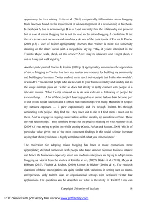 opportunity for data mining. Blake et al. (2010) categorically differentiates micro blogging
              from facebook based on the requirement of acknowledgement of a relationship in facebook.
              In facebook A has to acknowledge B as a friend and only then the relationship can proceed
              but in case of micro blogging that is not the case so. In micro blogging A can follow B but
              the vice versa is not necessary and mandatory. As one of the participants of Fischer & Reuber
              (2010 p.3) a user of twitter appropriately observes that “twitter is more like somebody
              standing on the street corner with a megaphone saying, “Hey, if you're interested in the
              Toronto Maple Leafs, check out this article!” And I may be interested and I might check it
              out or I may just walk right by.”

              Another participant of Fischer & Reuber (2010 p.1) appropriately summarises the application
              of micro blogging as “twitter has been my number one resource for building my community
              and building my business. Twitter enabled me to reach out to people that I otherwise wouldn't
              or couldn't. You can find people who are relevant to your business readily and steadily and as
              the usage numbers peak on Twitter so does that ability to really connect with people in a
              relevant manner. What Twitter allowed us to do was cultivate a following of people for
              various things. … A lot of these people I have engaged in an online fashion have become part
              of our offline social functions and I formed real relationships with many. Hundreds of people:
              my network exploded … it grew exponentially and it's through Twitter. It's through
              connecting with people. They find me. They reach out to me or I find them. I reach out to
              them. And we engage in ongoing conversations online, meeting up sometimes offline. These
              are real relationships.” This summary brings out the precise meaning of what Günther et al.
              (2009 p.1) was trying to point out while quoting (Cross, Parker and Sasson, 2003) “this is of
              particular value given one of the most consistent findings in the social science literature
              saying that whom you know is highly correlated with what you come to know”

              The motivation for adopting micro blogging has been to make connections more
              appropriately directed connection with people who have same or common business interest
              and hence the businesses especially small and medium enterprises are trying to adopt micro
              blogging as evident from the studies of Günther et al., (2009), Blake et al. (2010), Meyer &
              Dibbern (2010), Fischer & Reuber, (2010) Riemer & Richter (2010a & b). The research
              questions of these investigations are quite similar with variations in setting such as teams,
              entrepreneurs, only twitter users or organisational settings with dedicated twitter like
              applications. The questions can be described as: what is the utility of Twitter? How can


                                              Copyright University of Waikato                            16


PDF created with pdfFactory trial version www.pdffactory.com
 