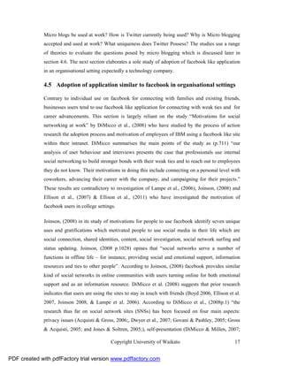 Micro blogs be used at work? How is Twitter currently being used? Why is Micro blogging
              accepted and used at work? What uniqueness does Twitter Possess? The studies use a range
              of theories to evaluate the questions posed by micro blogging which is discussed later in
              section 4.6. The next section elaborates a sole study of adoption of facebook like application
              in an organisational setting expectedly a technology company.

              4.5 Adoption of application similar to facebook in organisational settings

              Contrary to individual use on facebook for connecting with families and existing friends,
              businesses users tend to use facebook like application for connecting with weak ties and for
              career advancements. This section is largely reliant on the study “Motivations for social
              networking at work” by DiMicco et al., (2008) who have studied by the process of action
              research the adoption process and motivation of employees of IBM using a facebook like site
              within their intranet. DiMicco summarises the main points of the study as (p.711) “our
              analysis of user behaviour and interviews presents the case that professionals use internal
              social networking to build stronger bonds with their weak ties and to reach out to employees
              they do not know. Their motivations in doing this include connecting on a personal level with
              coworkers, advancing their career with the company, and campaigning for their projects.”
              These results are contradictory to investigation of Lampe et al., (2006), Joinson, (2008) and
              Ellison et al., (2007) & Ellison et al., (2011) who have investigated the motivation of
              facebook users in college settings.

              Joinson, (2008) in its study of motivations for people to use facebook identify seven unique
              uses and gratifications which motivated people to use social media in their life which are
              social connection, shared identities, content, social investigation, social network surfing and
              status updating. Joinson, (2008 p.1028) opines that “social networks serve a number of
              functions in offline life – for instance, providing social and emotional support, information
              resources and ties to other people”. According to Joinson, (2008) facebook provides similar
              kind of social networks in online communities with users turning online for both emotional
              support and as an information resource. DiMicco et al. (2008) suggests that prior research
              indicates that users are using the sites to stay in touch with friends (Boyd 2006, Ellison et al.
              2007, Joinson 2008, & Lampe et al. 2006). According to DiMicco et al., (2008p.1) “the
              research thus far on social network sites (SNSs) has been focused on four main aspects:
              privacy issues (Acquisti & Gross, 2006;, Dwyer et al., 2007; Govani & Pashley, 2005; Gross
              & Acquisti, 2005; and Jones & Soltren, 2005;), self-presentation (DiMicco & Millen, 2007;

                                               Copyright University of Waikato                              17


PDF created with pdfFactory trial version www.pdffactory.com
 