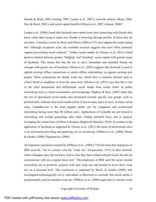 Donath & Boyd, 2004; Gosling, 2007; Lampe et al., 2007;), network analysis (Boyd, 2004;
              Heer & Boyd, 2005;), and social capital benefits (Ellison et al., 2007, Joinson, 2008)”

              Lampe et al., (2006) found that facebook users spend more time connecting with friends they
              know rather than trying to make new friends or browsing through profiles of those they do
              not know. Literature review by Boyd and Ellison, (2008 p.213) also support this result stating
              that “although exceptions exist, the available research suggests that most SNSs primarily
              support pre-existing social relations”. Further recent studies by Ellison, et al. (2011) found
              positive relation between greater “bridging” and “bonding” social capital with greater usage
              of facebook. This means that that the ties to one’s immediate and extended friends are
              stronger with greater use of Facebook. Ellison et al., (2007) suggests that facebook is used to
              uphold existing offline connections or enrich offline relationships, as against meeting new
              people. These connections are ideally weak ties, which have a common element such as
              school friend or neighbour or from the same town. Ellison et al., (2011) says that this is one
              of the chief dimensions that differentiate social media from earlier forms of public
              networking such as virtual communities and newsgroups. Hopkins & Ress, (2007) opine that
              the rise of specialized social media sites positioned towards specific user groups, such as
              professionals, indicates that social media can be of use to many types of users, in many varied
              ways. LinkedIn.com is the most popular public site for companies and professional
              networking having more than 80 million users. Applications of LinkedIn are not limited to
              networking and include generating sales leads, finding potential hires, and in general,
              leveraging the contact lists of fellow colleagues (Kaplan & Haenlein, 2010). In contrast to the
              application of facebook as suggested by Ellison, et al., (2011) the focus of professional users
              is on information providing and gathering, not on socializing. (DiMicco et al., (2008); Skeels
              & Grudin, (2009); Papacharissi, (2009).

              An important conclusion reached by DiMicco et al., (2008 p.718) has been that employees of
              IBM used the “site to connect with the “weak ties” (Granovetter, 1973) in their network:
              either colleagues they did not know well or ones they had worked with previously but did not
              communicate with on a regular basis now.” The employees at IBM used the social internal
              networking site to primarily acquaint with their weak ties and attempt to know these weak
              ties on a personal level. This conclusion is supported by Skeels & Grudin, (2009) who
              investigated technologically savvy individuals at Microsoft to conclude that social media is
              predominantly used to maintain weak ties. DiMicco et al., (2008) argue that in contrary to the


                                              Copyright University of Waikato                             18


PDF created with pdfFactory trial version www.pdffactory.com
 