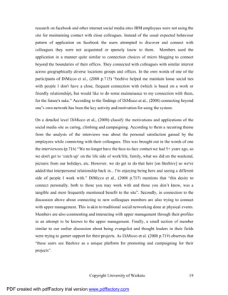 research on facebook and other internet social media sites IBM employees were not using the
              site for maintaining contact with close colleagues. Instead of the usual expected behaviour
              pattern of application on facebook the users attempted to discover and connect with
              colleagues they were not acquainted or sparsely know to them.             Members used the
              application in a manner quite similar to connection choices of micro blogging to connect
              beyond the boundaries of their offices. They connected with colleagues with similar interest
              across geographically diverse locations groups and offices. In the own words of one of the
              participants of DiMicco et al., (2008 p.715) “beehive helped me maintain loose social ties
              with people I don't have a close, frequent connection with (which is based on a work or
              friendly relationship), but would like to do some maintenance to my connection with them,
              for the future's sake.” According to the findings of DiMicco et al., (2008) connecting beyond
              one’s own network has been the key activity and motivation for using the system.

              On a detailed level DiMicco et al., (2008) classify the motivations and applications of the
              social media site as caring, climbing and campaigning. According to them a recurring theme
              from the analysis of the interviews was about the personal satisfaction gained by the
              employees while connecting with their colleagues. This was brought out in the words of one
              the interviewees (p.716) “We no longer have the face-to-face contact we had 5+ years ago, so
              we don't get to ‘catch up’ on the life side of work/life, family, what we did on the weekend,
              pictures from our holidays, etc. However, we do get to do that here [on Beehive] so we've
              added that interpersonal relationship back in... I'm enjoying being here and seeing a different
              side of people I work with.” DiMicco et al., (2008 p.717) mentions that “this desire to
              connect personally, both to those you may work with and those you don’t know, was a
              tangible and most frequently mentioned benefit to the site”. Secondly, in connection to the
              discussion above about connecting to new colleagues members are also trying to connect
              with upper management. This is akin to traditional social networking done at physical events.
              Members are also commenting and interacting with upper management through their profiles
              in an attempt to be known to the upper management. Finally, a small section of member
              similar to our earlier discussion about being evangelist and thought leaders in their fields
              were trying to garner support for their projects. As DiMicco et al. (2008 p.719) observes that
              “these users see Beehive as a unique platform for promoting and campaigning for their
              projects”.




                                              Copyright University of Waikato                             19


PDF created with pdfFactory trial version www.pdffactory.com
 