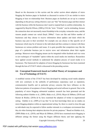 Based on the discussion in this section and the earlier section about adoption of micro
              blogging the business pages in facebook as discussed in section 4.2.4 are similar to micro
              blogging at least on relationship front. Business pages on facebook are set up in a manner
              depending on the privacy setting wherein a user can “like” the business page and then interact
              with the business while the businesses don’t need to respond back to confirm relationship. As
              suggested by Boyd & Ellison, (2008 p.218) the “term ‘‘Friends’’ can be misleading, because
              the connection does not necessarily mean friendship in the everyday vernacular sense, and the
              reasons people connect are varied (boyd, 2006a)”. Users can like and follow number of
              businesses and they choose to receive information about updates and deals which the
              business may post in their newsfeed. For example one can choose to like specific set of
              businesses which may be of interest to the individual and then continue to interact with these
              businesses on various problem and issues. It is quite possible that competitors may like the
              page of a particular business just to receive news and information about their regular
              postings. Moreover micro blogging stream can be integrated within facebook and vice versa
              in new techniques of “mashable” option within the social media site interfaces. Researchers
              have applied several methods to understand the adoption process of social media in to
              businesses. The framework for adoption of micro blogging by businesses has been examined
              through the lens of UTAUT which is discussed in the preceding section.

              4.6 Conceptual framework based on Unified Theory of Acceptance and
                  Use of Technology (UTAUT)

              A modified version of the UTAUT has been developed by studying social media adoption
              with new constructs in the umbrella of performance expectancy such as reputation,
              communication benefits and in particular privacy concerns that have influence on the
              behaviour patterns of acceptance of micro blogging and social software in general. Due to the
              popularity of micro blogging substantial academic research has been generated and the
              following authors Günther et al., (2009); Blake et al., (2010); Meyer & Dibbern, (2010) and
              Riemer & Ritcher, (2010a & b), have examined the adoption of twitter in organisational
              setting. Günther et al., (2009 p.3) say that “to our best knowledge there are no studies on
              micro blogging adoption within an organizational setting. So, there is a need to close this gap
              as individuals may be expected to follow another rationale in a workspace environment than
              they do when forming their adoption decision for private purposes.” Based on Günther et al.,
              (2009) Blake et al., (2010), and Meyer & Dibbern, (2010) have examined micro blogging in
              different settings the former using the Rogers diffusion theory and later applying the

                                              Copyright University of Waikato                             20


PDF created with pdfFactory trial version www.pdffactory.com
 