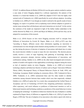 UTAUT. In addition Riemer & Ritcher (2010a & b) use the genre analysis method to analyse
              a case study of micro blogging adopted by a software organisation. On analysis of the
              literature it is found that Günther et al., (2009) has adapted UTAUT from the highly cited
              seminal work of Venkatesh et al., (2003) specifically for social software adoption. According
              to Günther et al., (2009 p.9) “even though our model is tailored to the specific needs of micro
              blogging, we expect it to perform well in explaining social software adoption in general as
              similar issues arising from self-disclosure and social interaction are involved”. In this section
              the constructs of the model are inspected in light of the further studies undertaken in the
              similar direction by Blake et al., (2010) and Meyer & Dibbern, (2010) and how they can be
              adopted for examination of this research.

              Blake et al., (2010) focuses on how micro blogging associates itself to concepts from
              Diffusion of Innovations by Everett M. Rogers. Blake et al., (2010 p.1257) says that
              “according to Rogers, diffusion occurs when information regarding an innovation is
              communicated over time through certain channels among members of a social system”. They
              say that during the process of decision of adoption of innovations individuals have to make
              the crucial decision whether to accept or reject the new innovations. The decision process
              usually involves a series of steps beginning with gathering of knowledge about the
              innovation, persuasion attempts, decision making, implementation of innovations, and
              confirmation seeking. Günther et al., (2009) on the other hand investigated and reviewed a
              number of models with regards to their applicability to technology adoption stating the reason
              as lack of empirical studies on micro blogging.         Günther et al., (2009 p.1) reviewed
              technology adoption and behaviour theories of authors such as Rogers’ Innovation Diffusion
              Theory (2003), Decomposed Theory of Planned Behaviour (Taylor & Todd, 1995), and
              Technology Acceptance Model including its extensions (Davis, 1989; Venkatesh & Davis,
              2000). Venkatesh, et al., (2003) summarized these and five other models to identify
              similarities among elements between these models which were then empirically validated.
              Günther et al., (2009 p.2) opines that “as a result, they conceptualized the Unified Theory of
              Acceptance and Use of Technology (UTAUT) thus integrating performance expectancy,
              effort expectancy, and social influence as predictors of behavioural intention as well as
              behavioural intention and facilitating conditions as predictors of the actual behaviour in terms
              of adopting the technology”. In addition to behaviour intention the rate of adoption is suitably
              explained by Rogers theory of diffusion as suggested by Blake et al., (2010 p.2) opine from
              Rogers, (1995) that “the rate of adoption of an innovation is the relative speed with which an

                                               Copyright University of Waikato                              21


PDF created with pdfFactory trial version www.pdffactory.com
 
