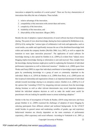 innovation is adopted by members of a social system”. There are five key characteristics of
              innovations that affect the rate of adoption. These include:

                 1. relative advantage of the innovation,
                 2. compatibility of the innovation with current ideas and norms,
                 3. complexity of the innovation,
                 4. trialability of the innovation, and
                 5. observability of the innovation. (Rogers 2003)

              Besides the rate of adoption a typical characteristic of social software has been of knowledge
              sharing. This point of view about knowledge sharing has been explained by Kärkkäinen et al.,
              (2010 p.4) by stating that “various types of collaborative web tools and approaches, such as
              social media, can enable and significantly increase the use of the distributed knowledge both
              within and outside the company borders [McAfee 2006, Levy 2007], as well as support the
              transition to more open innovation processes”. The application of social software for
              knowledge sharing is also opined by Günther et al., (2009 p.2) evident from “indeed, micro
              blogging implies knowledge sharing as information is sent and received. Thus, insights from
              the knowledge sharing literature might prove useful in explaining the formation of individual
              performance expectation as well as behavioral intention.” Günther et al., (2009) quote from
              Wasko and Faraj (2005) to argue that individual contributors to knowledge expect reputation
              gains by contributing knowledge to a group of users or community important to the
              individual. Blake et al., (2010) & Günther et al., (2009) from Bock, et al., (2005) point out
              that reciprocal relationship and organisation climate is an important determinant of individual
              attitude towards knowledge sharing in an enterprise context. Günther et al., (2009 p.3) is of
              the opinion that “extending UTAUT by integrating relevant constructs from the knowledge
              sharing literature as well as other relevant determinants may reveal important dynamics
              behind the individual adoption decision as well as make the model more useful for
              practitioners who are looking for operable means to ensure technology adoption.”

              Similar to the line of investigation of Fischer & Reuber, (2010) using interviews and focus
              groups Günther et al., (2009) examined the challenges of adoption of micro blogging by
              selecting participants from different cultural and technical backgrounds. In the UTAUT
              model besides its general nature and moderating variables of gender, age and experience
              behavioural intention are directly dependent on the main constructs of performance
              expectancy, effort expectancy and social influence. According to Venkatesh et al., 2003, p.

                                               Copyright University of Waikato                            22


PDF created with pdfFactory trial version www.pdffactory.com
 