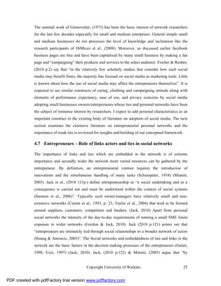 The seminal work of Granovetter, (1973) has been the basic interest of network researchers
              for the last few decades especially for small and medium enterprises. General simple small
              and medium businesses do not processes the level of knowledge and inclination like the
              research participants of DiMicco et al., (2008). Moreover, as discussed earlier facebook
              business pages are free and have been capitalised by many small business by making a fan
              page and “campaigning” their products and services to the select audience. Fischer & Reuber,
              (2010 p.2) say that “in the relatively few scholarly studies that consider how such social
              media may benefit firms, the majority has focused on social media as marketing tools. Little
              is known about how the use of social media may affect the entrepreneurs themselves”. It is
              expected to see similar constructs of caring, climbing and campaigning attitude along with
              elements of performance expectancy, ease of use, and privacy concerns by social media
              adopting small businesses owners/entrepreneurs whose ties and personal networks have been
              the subject of immense interest by researchers. I expect to add personal characteristics as an
              important construct to the existing body of literature on adoption of social media. The next
              section examines the extensive literature on entrepreneurial personal networks and the
              importance of weak ties is reviewed for insights and building of our conceptual framework.

              4.7 Entrepreneurs – Role of links actors and ties in social networks

              The importance of links and ties which are embedded in the network is of extreme
              importance and secondly wider the network more varied resources can be gathered by the
              entrepreneur. By definition, an entrepreneurial venture requires the introduction of
              innovations and the simultaneous handling of many tasks (Schumpeter, 1934) (Minniti,
              2005). Jack et al., (2010 121p.) define entrepreneurship as “a social undertaking and as a
              consequence is carried out and must be understood within the context of social systems
              (Sarason et al., 2006)”. Typically such owner/managers have relatively small and non-
              extensive networks (Curran et al., 1993, p. 23; Taylor et al., 2004) that tend to be formed
              around suppliers, customers, competitors and funders. (Jack, 2010) Apart from personal
              social networks the intensity of the day-to-day requirements of running a small SME limits
              exposure to wider networks (Gordon & Jack, 2010). Jack (2010 p.121) points out that
              “entrepreneurs are intimately tied through social relationships to a broader network of actors
              (Hoang & Antoncic, 2003)”. The Social networks and embeddedness of ties and links in the
              network are the basic factors in the decision making processes of the entrepreneurs (Gulati,
              1998; Uzzi, 1997) (Jack, 2010). Jack, (2010 p.122) & Minniti, (2005) argue that “by


                                              Copyright University of Waikato                            25


PDF created with pdfFactory trial version www.pdffactory.com
 