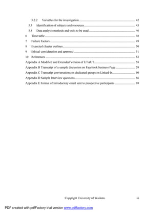 5.2.2       Variables for the investigation ....................................................................... 42
                   5.3     Identification of subjects and resources ................................................................. 43
                   5.4     Data analysis methods and tools to be used ........................................................... 46
              6      Time table ................................................................................................................... 48
              7      Failure Factors ............................................................................................................ 49
              8      Expected chapter outlines ............................................................................................ 50
              9      Ethical consideration and approval .............................................................................. 51
              10     References .................................................................................................................. 52
              Appendix A Modified and Extended Version of UTAUT .................................................... 58
              Appendix B Transcript of a sample discussion on Facebook business Page ......................... 59
              Appendix C Transcript conversations on dedicated groups on Linked-In............................. 60
              Appendix D Sample Interview questions............................................................................. 66
              Appendix E Format of Introductory email sent to prospective participants .......................... 69




                                                             Copyright University of Waikato                                                       iii


PDF created with pdfFactory trial version www.pdffactory.com
 