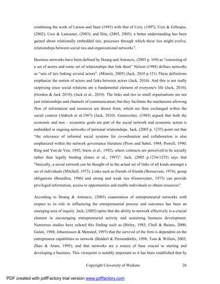 combining the work of Larson and Starr (1993) with that of Uzzi, (1997); Uzzi & Gillespie,
              (2002); Uzzi & Lancaster, (2003); and Hite, (2003, 2005); a better understanding has been
              gained about relationally embedded ties, processes through which these ties might evolve,
              relationships between social ties and organizational networks”.

              Business networks have been defined by Hoang and Antoncic, (2003 p. 169) as “consisting of
              a set of actors and some set of relationships that link them” Nelson (1988) defines networks
              as “sets of ties linking several actors”. (Minniti, 2005) (Jack, 2010 p.121) These definitions
              emphasize the notion of actors and links between actors (Jack, 2010). And this is not really
              surprising since social relations are a fundamental element of everyone's life (Jack, 2010);
              (Gordon & Jack 2010); (Jack et al., 2010). The links and ties in small organisations are not
              just relationships and channels of communication; but they facilitate the mechanism allowing
              flow of information and resources are drawn from, which are then exchanged within the
              social context (Aldrich et al.1987) (Jack, 2010). Granovetter, (1985) argued that both the
              economic and non – economic goals are part of the social network and economic action is
              embedded in ongoing networks of personal relationships. Jack, (2005 p. 1235) point out that
              “the relevance of informal social systems for co-ordination and collaboration is also
              emphasized within the network governance literature (Piore and Sabel, 1984; Powell, 1990;
              Ring and Van de Ven, 1992; Snow et al., 1992), where contracts are perceived to be socially
              rather than legally binding (Jones et al., 1997)”. Jack, (2005 p.1234-1235) says that
              “basically, a social network can be thought of as the actual set of links of all kinds amongst a
              set of individuals (Mitchell, 1973). Links such as friends of friends (Boissevain, 1974), group
              obligations (Bourdieu, 1986) and strong and weak ties (Granovetter, 1973) can provide
              privileged information, access to opportunities and enable individuals to obtain resources”.

              According to Hoang & Antoncic, (2003) examination of entrepreneurial networks with
              respect to its role in influencing the entrepreneurial process and outcomes has been an
              emerging area of inquiry. Jack, (2005) opine that the ability to network effectively is a crucial
              element in encouraging entrepreneurial activity and sustaining business development.
              Numerous studies have echoed this finding such as (Birley, 1985; Chell & Baines, 2000;
              Gulati, 1998; Johannisson & Mønsted, 1997) that the survival of the firm is dependent on the
              entrepreneur capabilities to network (Brüderl & Preisendörfer, 1998; Tom & Willem, 2003;
              Zhao & Aram, 1995); and that networks are a source of base crucial to starting and
              developing a business. This viewpoint is notably important as it has been established that by


                                               Copyright University of Waikato                               26


PDF created with pdfFactory trial version www.pdffactory.com
 