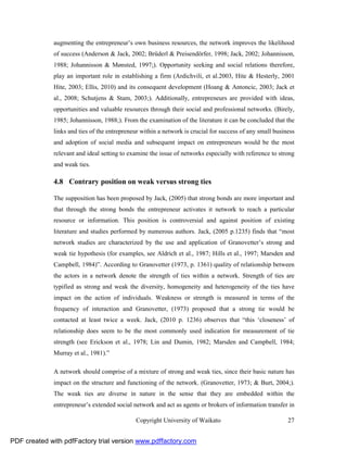 augmenting the entrepreneur’s own business resources, the network improves the likelihood
              of success (Anderson & Jack, 2002; Brüderl & Preisendörfer, 1998; Jack, 2002; Johannisson,
              1988; Johannisson & Mønsted, 1997;). Opportunity seeking and social relations therefore,
              play an important role in establishing a firm (Ardichvili, et al.2003, Hite & Hesterly, 2001
              Hite, 2003; Ellis, 2010) and its consequent development (Hoang & Antoncic, 2003; Jack et
              al., 2008; Schutjens & Stam, 2003;). Additionally, entrepreneurs are provided with ideas,
              opportunities and valuable resources through their social and professional networks. (Birely,
              1985; Johannisson, 1988;). From the examination of the literature it can be concluded that the
              links and ties of the entrepreneur within a network is crucial for success of any small business
              and adoption of social media and subsequent impact on entrepreneurs would be the most
              relevant and ideal setting to examine the issue of networks especially with reference to strong
              and weak ties.

              4.8 Contrary position on weak versus strong ties

              The supposition has been proposed by Jack, (2005) that strong bonds are more important and
              that through the strong bonds the entrepreneur activates it network to reach a particular
              resource or information. This position is controversial and against position of existing
              literature and studies performed by numerous authors. Jack, (2005 p.1235) finds that “most
              network studies are characterized by the use and application of Granovetter’s strong and
              weak tie hypothesis (for examples, see Aldrich et al., 1987; Hills et al., 1997; Marsden and
              Campbell, 1984)”. According to Granovetter (1973, p. 1361) quality of relationship between
              the actors in a network denote the strength of ties within a network. Strength of ties are
              typified as strong and weak the diversity, homogeneity and heterogeneity of the ties have
              impact on the action of individuals. Weakness or strength is measured in terms of the
              frequency of interaction and Granovetter, (1973) proposed that a strong tie would be
              contacted at least twice a week. Jack, (2010 p. 1236) observes that “this ‘closeness’ of
              relationship does seem to be the most commonly used indication for measurement of tie
              strength (see Erickson et al., 1978; Lin and Dumin, 1982; Marsden and Campbell, 1984;
              Murray et al., 1981).”

              A network should comprise of a mixture of strong and weak ties, since their basic nature has
              impact on the structure and functioning of the network. (Granovetter, 1973; & Burt, 2004;).
              The weak ties are diverse in nature in the sense that they are embedded within the
              entrepreneur’s extended social network and act as agents or brokers of information transfer in

                                              Copyright University of Waikato                              27


PDF created with pdfFactory trial version www.pdffactory.com
 
